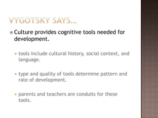 Vygotsky says…Culture provides cognitive tools needed for development.tools include cultural history, social context, and language.type and quality of tools determine pattern and rate of development.parents and teachers are conduits for these tools.