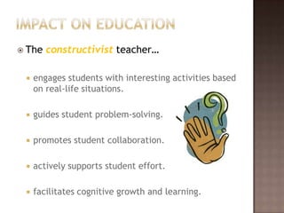 Impact on educationThe constructivist teacher…engages students with interesting activities based on real-life situations.guides student problem-solving.promotes student collaboration.actively supports student effort.facilitates cognitive growth and learning.