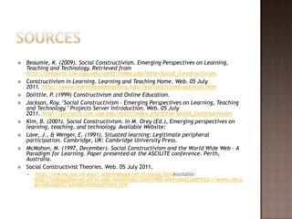 SourcesBeaumie, K. (2009). Social Constructivism. Emerging Perspectives on Learning, Teaching and Technology. Retrieved from http://projects.coe.uga.edu/epltt/index.php?title=Social_ConstructivismConstructivism in Learning. Learning and Teaching Home. Web. 05 July 2011. http://www.learningandteaching.info/learning/constructivism.htmDolittle, P. (1999) Constructivism and Online Education.Jackson, Roy. "Social Constructivism - Emerging Perspectives on Learning, Teaching and Technology." Projects Server Introduction. Web. 05 July 2011. http://projects.coe.uga.edu/epltt/index.php?title=Social_ConstructivismKim, B. (2001). Social Constructivism. In M. Orey (Ed.), Emerging perspectives on learning, teaching, and technology. Available Website:Lave, J., & Wenger, E. (1991). Situated learning: Legitimate peripheral participation. Cambridge, UK: Cambridge University Press.McMahon, M. (1997, December). Social Constructivism and the World Wide Web - A Paradigm for Learning. Paper presented at the ASCILITE conference. Perth, Australia.Social Constructivist Theories. Web. 05 July 2011. http://viking.coe.uh.edu/~ichen/ebook/et-it/social.htmAvailable:http://edpsychserver.ed.vt.edu/workshops/tohe1999/text/doo2.pdfhttp://www.coe.uga.edu/epltt/SocialConstructivism.htm 
