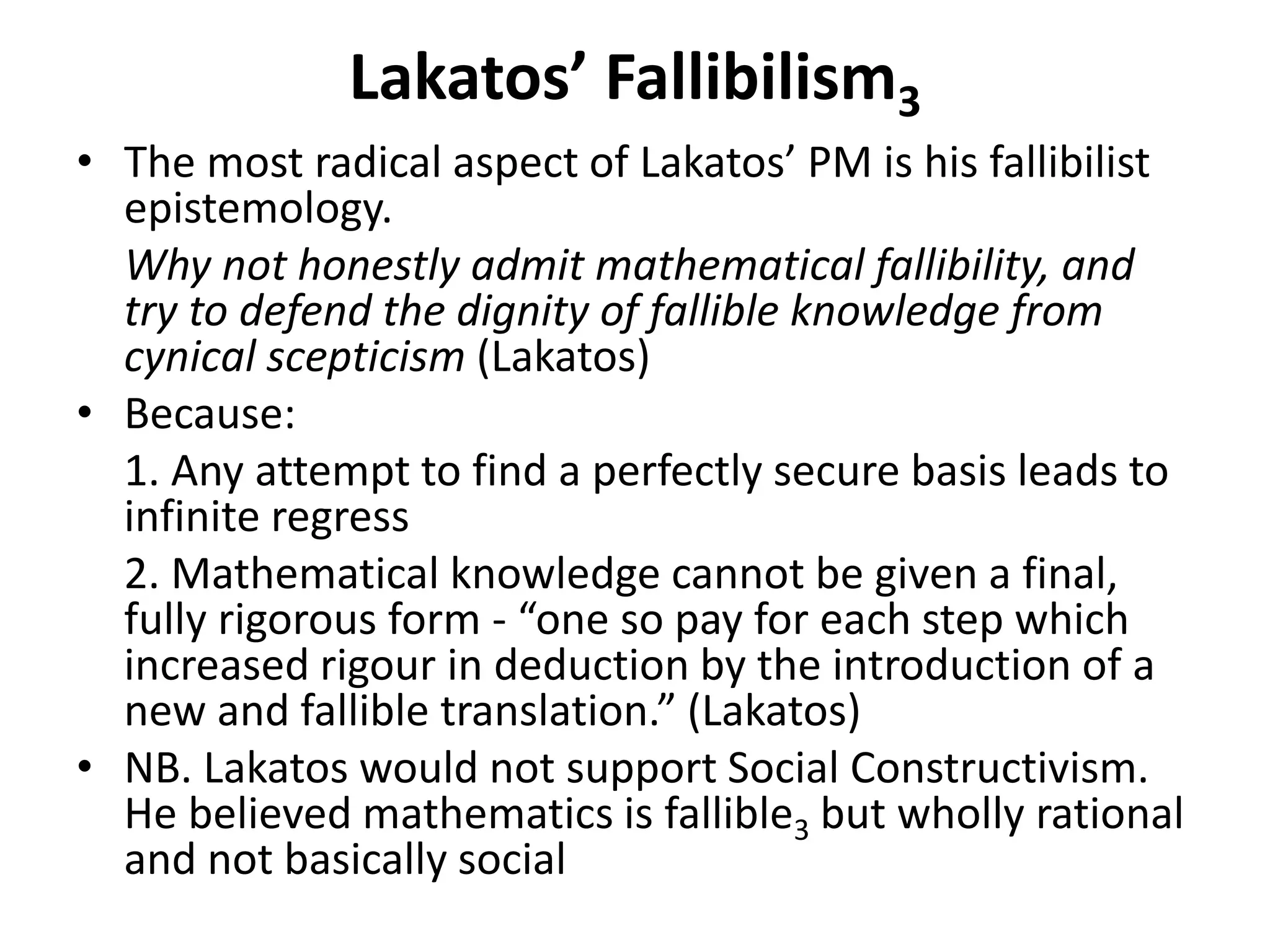 Lakatos’ Fallibilism3
• The most radical aspect of Lakatos’ PM is his fallibilist
epistemology.
Why not honestly admit mathematical fallibility, and
try to defend the dignity of fallible knowledge from
cynical scepticism (Lakatos)
• Because:
1. Any attempt to find a perfectly secure basis leads to
infinite regress
2. Mathematical knowledge cannot be given a final,
fully rigorous form - “one so pay for each step which
increased rigour in deduction by the introduction of a
new and fallible translation.” (Lakatos)
• NB. Lakatos would not support Social Constructivism.
He believed mathematics is fallible3 but wholly rational
and not basically social
 