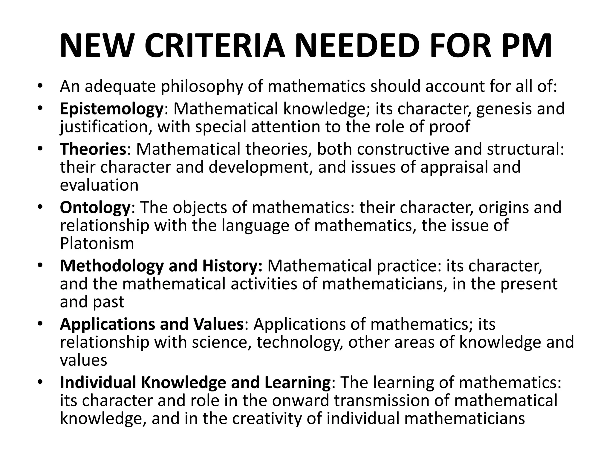 NEW CRITERIA NEEDED FOR PM
• An adequate philosophy of mathematics should account for all of:
• Epistemology: Mathematical knowledge; its character, genesis and
justification, with special attention to the role of proof
• Theories: Mathematical theories, both constructive and structural:
their character and development, and issues of appraisal and
evaluation
• Ontology: The objects of mathematics: their character, origins and
relationship with the language of mathematics, the issue of
Platonism
• Methodology and History: Mathematical practice: its character,
and the mathematical activities of mathematicians, in the present
and past
• Applications and Values: Applications of mathematics; its
relationship with science, technology, other areas of knowledge and
values
• Individual Knowledge and Learning: The learning of mathematics:
its character and role in the onward transmission of mathematical
knowledge, and in the creativity of individual mathematicians
 