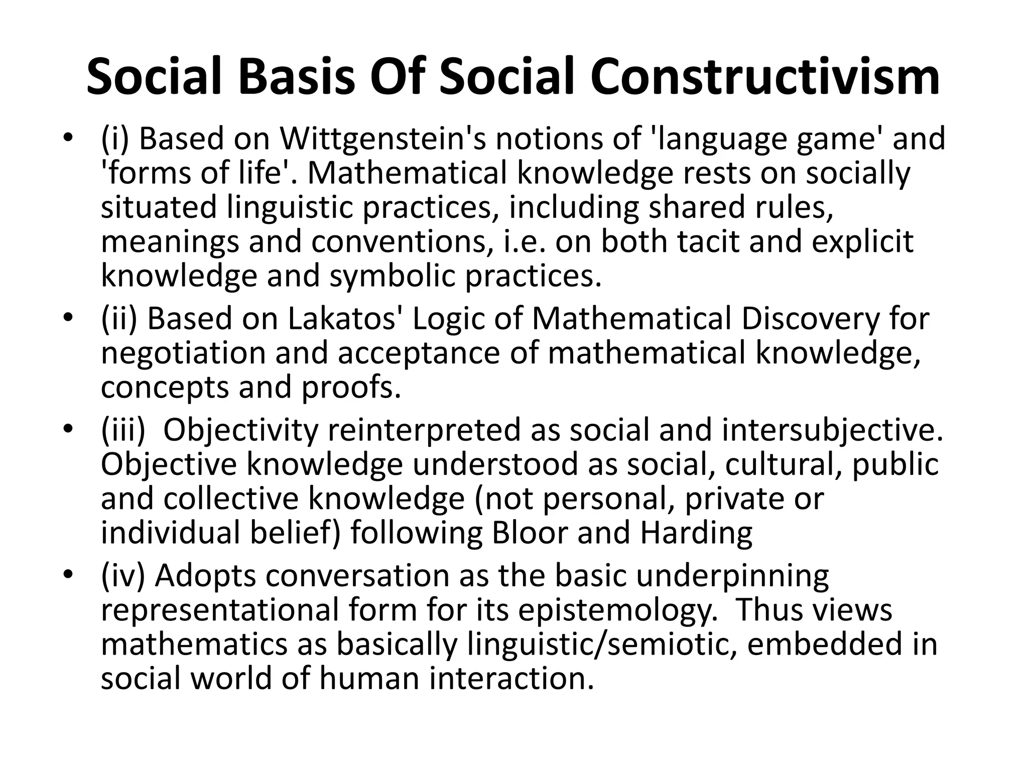 Social Basis Of Social Constructivism
• (i) Based on Wittgenstein's notions of 'language game' and
'forms of life'. Mathematical knowledge rests on socially
situated linguistic practices, including shared rules,
meanings and conventions, i.e. on both tacit and explicit
knowledge and symbolic practices.
• (ii) Based on Lakatos' Logic of Mathematical Discovery for
negotiation and acceptance of mathematical knowledge,
concepts and proofs.
• (iii) Objectivity reinterpreted as social and intersubjective.
Objective knowledge understood as social, cultural, public
and collective knowledge (not personal, private or
individual belief) following Bloor and Harding
• (iv) Adopts conversation as the basic underpinning
representational form for its epistemology. Thus views
mathematics as basically linguistic/semiotic, embedded in
social world of human interaction.
 