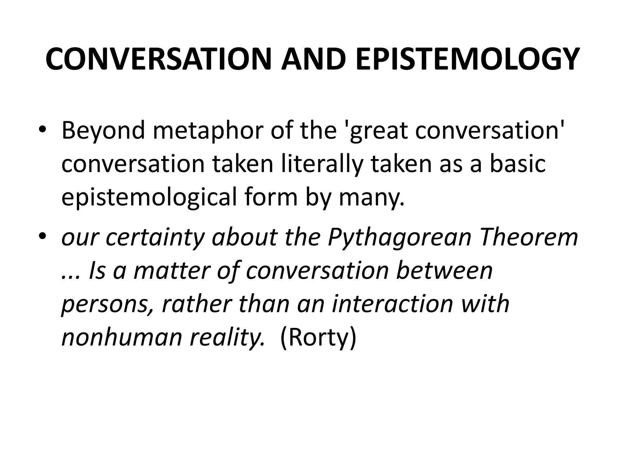 CONVERSATION AND EPISTEMOLOGY
• Beyond metaphor of the 'great conversation'
conversation taken literally taken as a basic
epistemological form by many.
• our certainty about the Pythagorean Theorem
... Is a matter of conversation between
persons, rather than an interaction with
nonhuman reality. (Rorty)
 