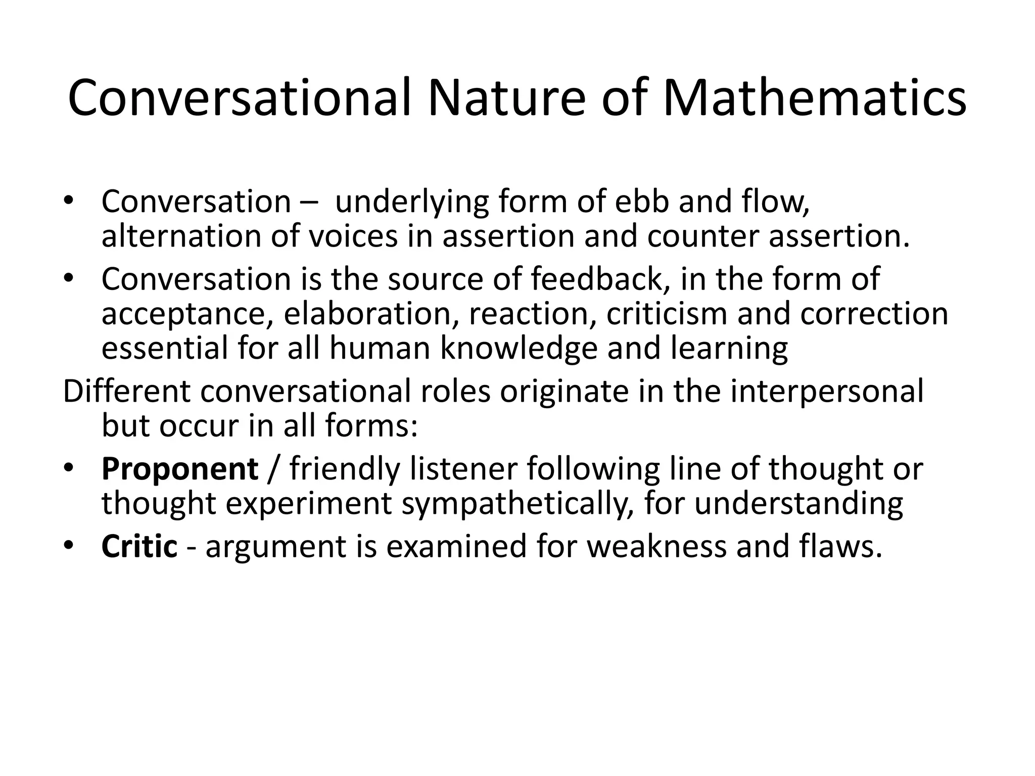 Conversational Nature of Mathematics
• Conversation – underlying form of ebb and flow,
alternation of voices in assertion and counter assertion.
• Conversation is the source of feedback, in the form of
acceptance, elaboration, reaction, criticism and correction
essential for all human knowledge and learning
Different conversational roles originate in the interpersonal
but occur in all forms:
• Proponent / friendly listener following line of thought or
thought experiment sympathetically, for understanding
• Critic - argument is examined for weakness and flaws.
 
