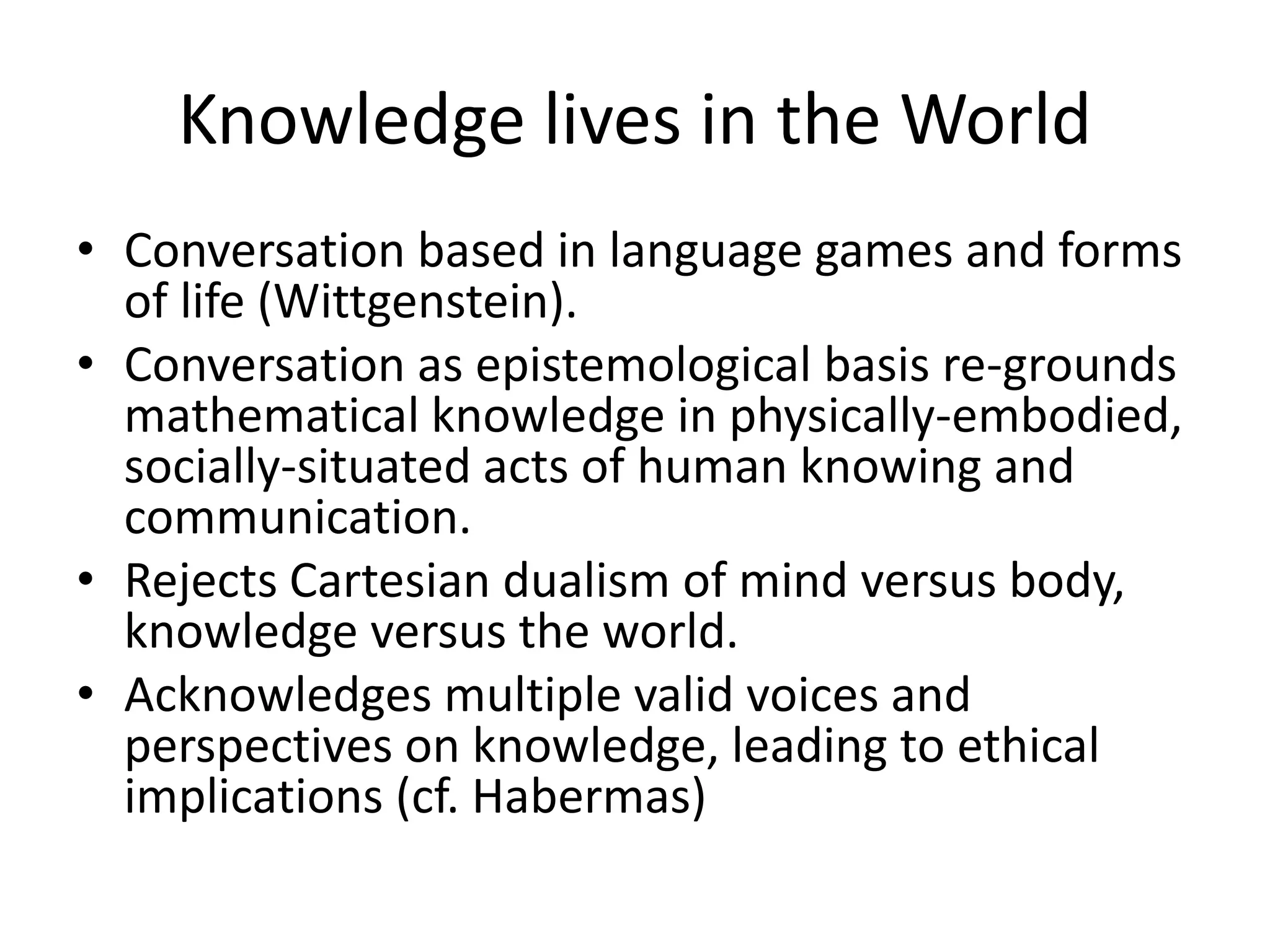 Knowledge lives in the World
• Conversation based in language games and forms
of life (Wittgenstein).
• Conversation as epistemological basis re-grounds
mathematical knowledge in physically-embodied,
socially-situated acts of human knowing and
communication.
• Rejects Cartesian dualism of mind versus body,
knowledge versus the world.
• Acknowledges multiple valid voices and
perspectives on knowledge, leading to ethical
implications (cf. Habermas)
 
