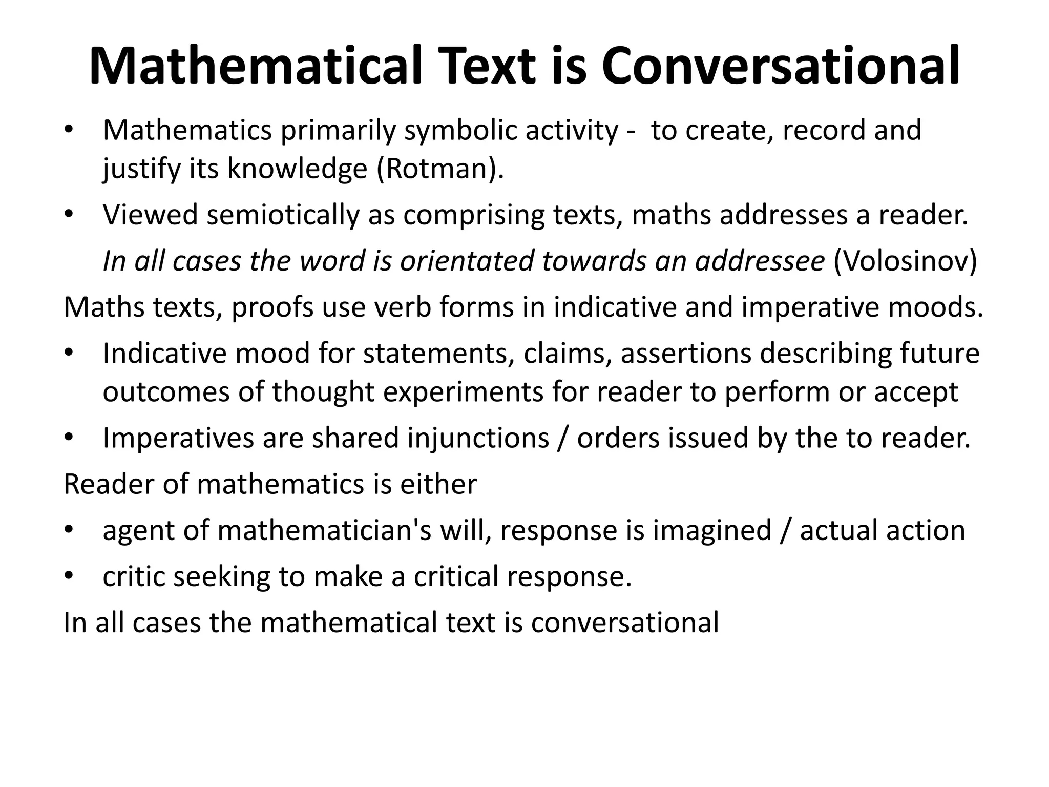 Mathematical Text is Conversational
• Mathematics primarily symbolic activity - to create, record and
justify its knowledge (Rotman).
• Viewed semiotically as comprising texts, maths addresses a reader.
In all cases the word is orientated towards an addressee (Volosinov)
Maths texts, proofs use verb forms in indicative and imperative moods.
• Indicative mood for statements, claims, assertions describing future
outcomes of thought experiments for reader to perform or accept
• Imperatives are shared injunctions / orders issued by the to reader.
Reader of mathematics is either
• agent of mathematician's will, response is imagined / actual action
• critic seeking to make a critical response.
In all cases the mathematical text is conversational
 