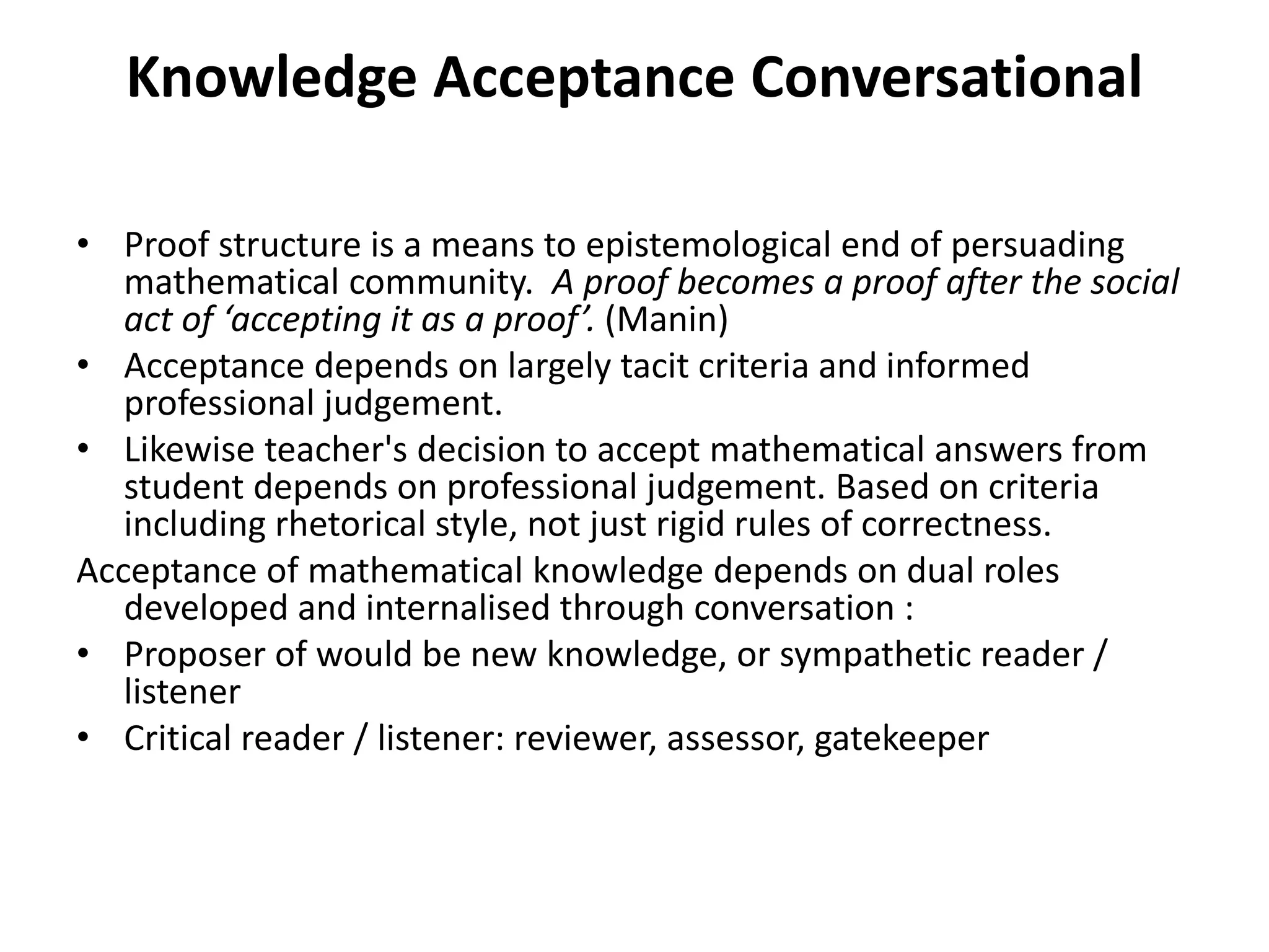 Knowledge Acceptance Conversational
• Proof structure is a means to epistemological end of persuading
mathematical community. A proof becomes a proof after the social
act of ‘accepting it as a proof’. (Manin)
• Acceptance depends on largely tacit criteria and informed
professional judgement.
• Likewise teacher's decision to accept mathematical answers from
student depends on professional judgement. Based on criteria
including rhetorical style, not just rigid rules of correctness.
Acceptance of mathematical knowledge depends on dual roles
developed and internalised through conversation :
• Proposer of would be new knowledge, or sympathetic reader /
listener
• Critical reader / listener: reviewer, assessor, gatekeeper
 
