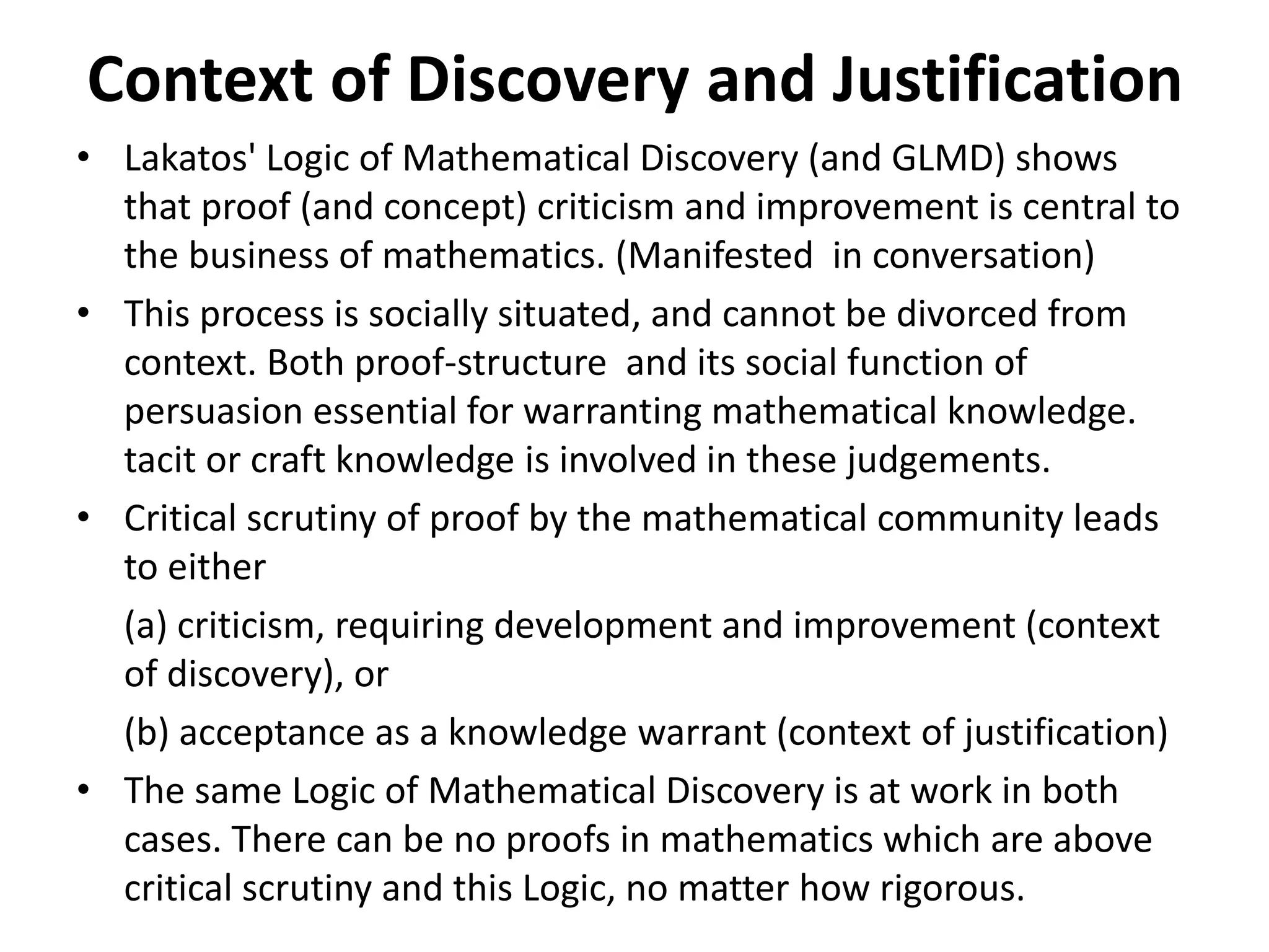 Context of Discovery and Justification
• Lakatos' Logic of Mathematical Discovery (and GLMD) shows
that proof (and concept) criticism and improvement is central to
the business of mathematics. (Manifested in conversation)
• This process is socially situated, and cannot be divorced from
context. Both proof-structure and its social function of
persuasion essential for warranting mathematical knowledge.
tacit or craft knowledge is involved in these judgements.
• Critical scrutiny of proof by the mathematical community leads
to either
(a) criticism, requiring development and improvement (context
of discovery), or
(b) acceptance as a knowledge warrant (context of justification)
• The same Logic of Mathematical Discovery is at work in both
cases. There can be no proofs in mathematics which are above
critical scrutiny and this Logic, no matter how rigorous.
 
