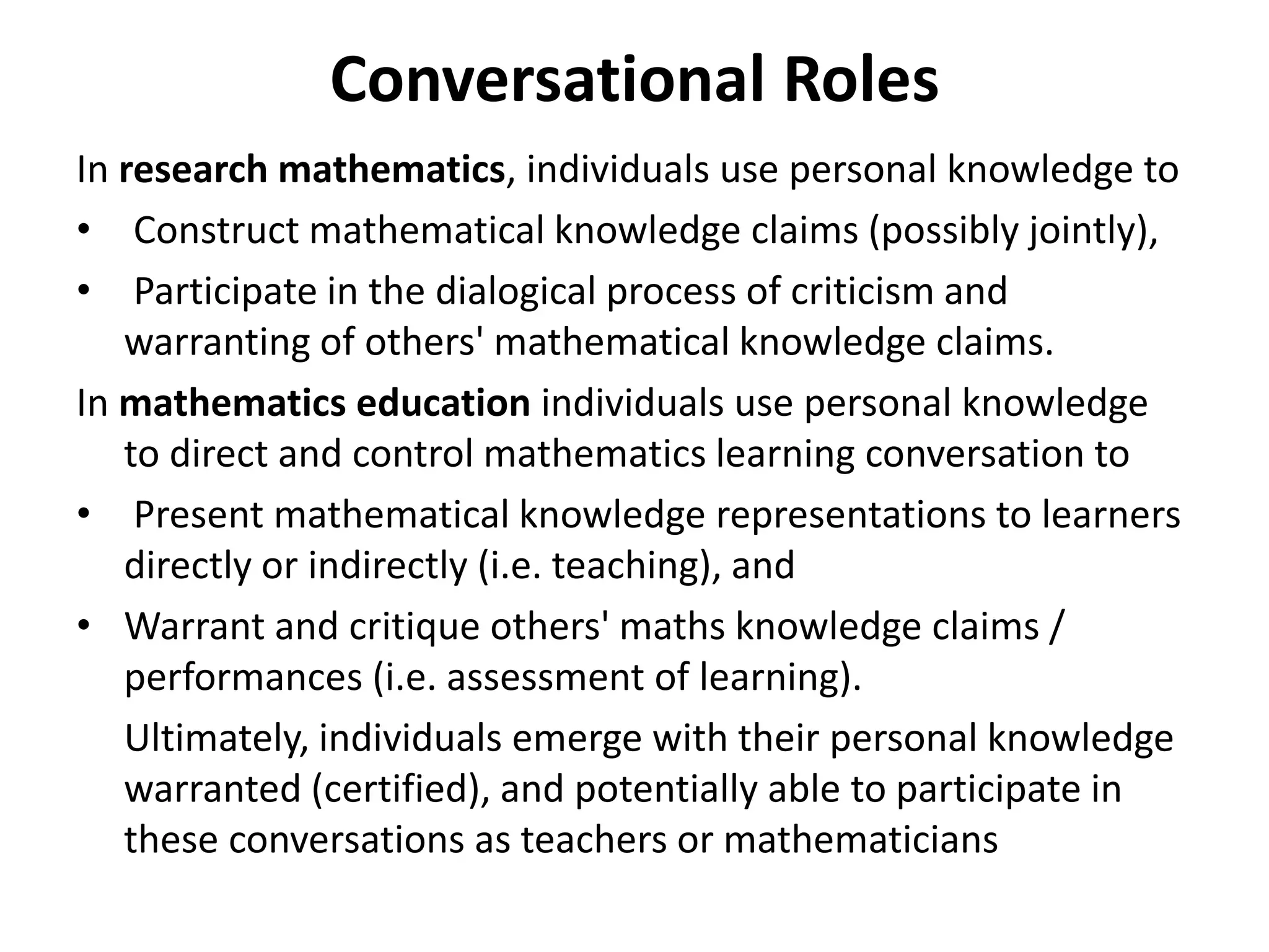 Conversational Roles
In research mathematics, individuals use personal knowledge to
• Construct mathematical knowledge claims (possibly jointly),
• Participate in the dialogical process of criticism and
warranting of others' mathematical knowledge claims.
In mathematics education individuals use personal knowledge
to direct and control mathematics learning conversation to
• Present mathematical knowledge representations to learners
directly or indirectly (i.e. teaching), and
• Warrant and critique others' maths knowledge claims /
performances (i.e. assessment of learning).
Ultimately, individuals emerge with their personal knowledge
warranted (certified), and potentially able to participate in
these conversations as teachers or mathematicians
 