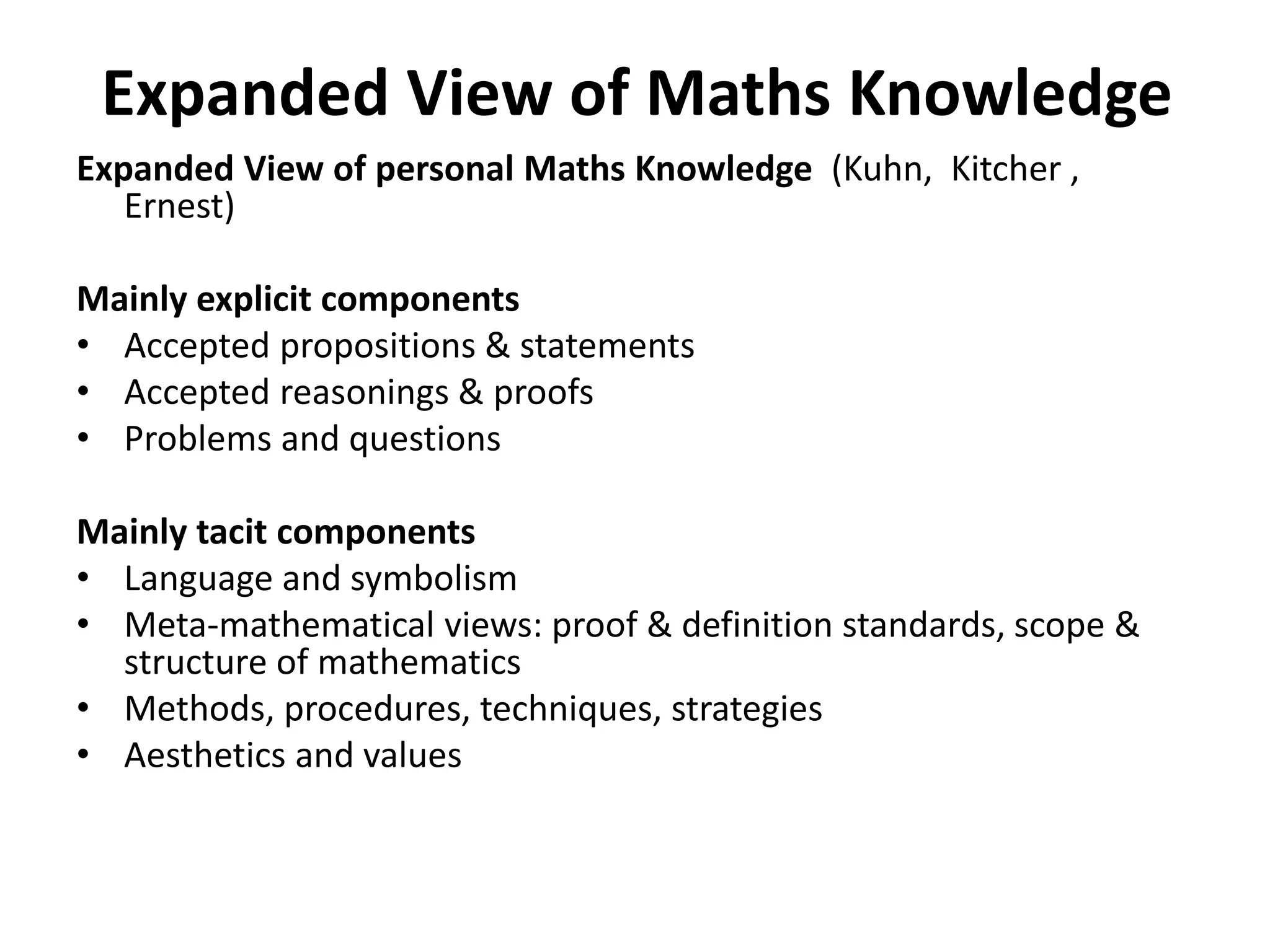 Expanded View of Maths Knowledge
Expanded View of personal Maths Knowledge (Kuhn, Kitcher ,
Ernest)
Mainly explicit components
• Accepted propositions & statements
• Accepted reasonings & proofs
• Problems and questions
Mainly tacit components
• Language and symbolism
• Meta-mathematical views: proof & definition standards, scope &
structure of mathematics
• Methods, procedures, techniques, strategies
• Aesthetics and values
 