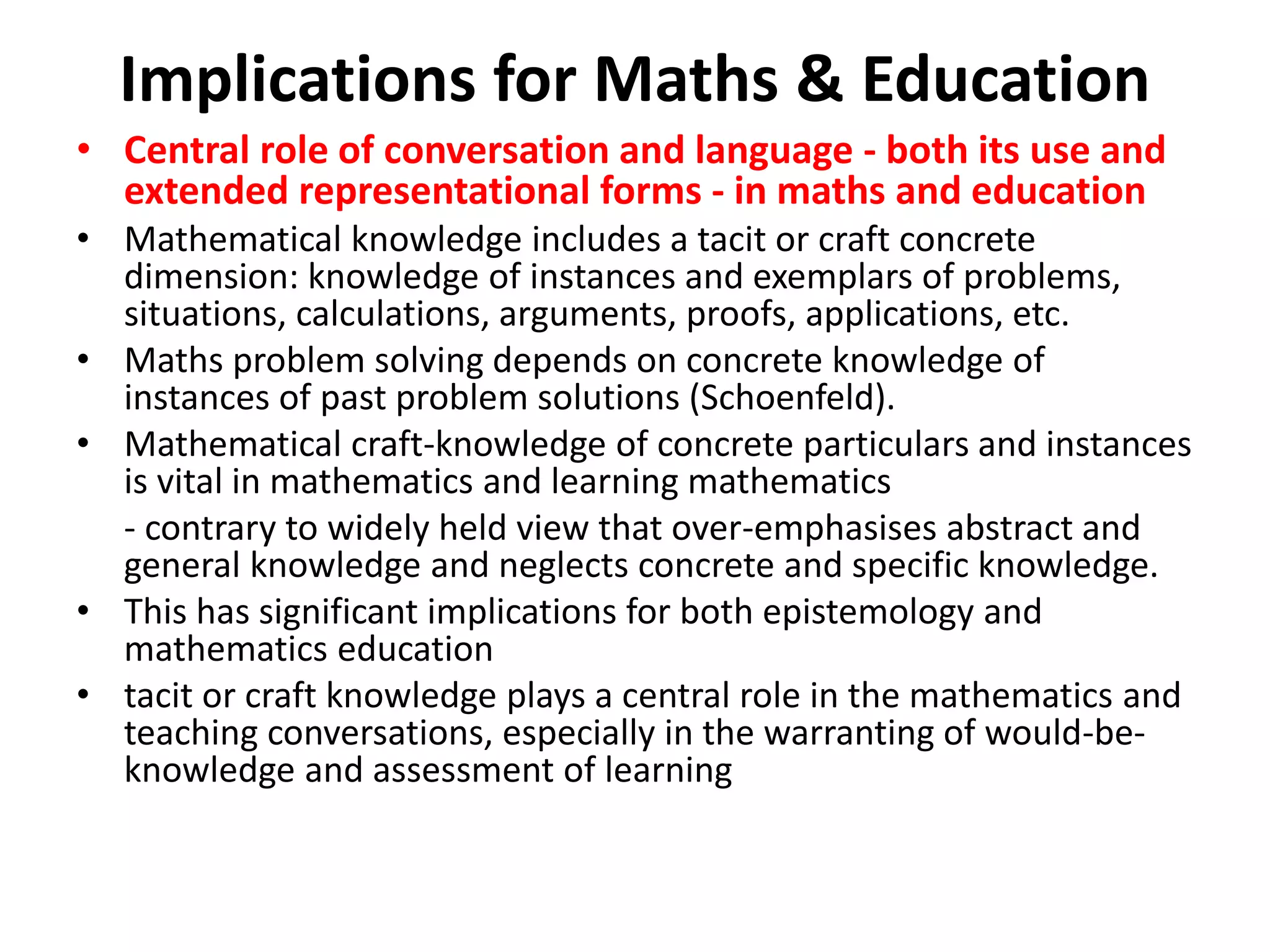 Implications for Maths & Education
• Central role of conversation and language - both its use and
extended representational forms - in maths and education
• Mathematical knowledge includes a tacit or craft concrete
dimension: knowledge of instances and exemplars of problems,
situations, calculations, arguments, proofs, applications, etc.
• Maths problem solving depends on concrete knowledge of
instances of past problem solutions (Schoenfeld).
• Mathematical craft-knowledge of concrete particulars and instances
is vital in mathematics and learning mathematics
- contrary to widely held view that over-emphasises abstract and
general knowledge and neglects concrete and specific knowledge.
• This has significant implications for both epistemology and
mathematics education
• tacit or craft knowledge plays a central role in the mathematics and
teaching conversations, especially in the warranting of would-be-
knowledge and assessment of learning
 