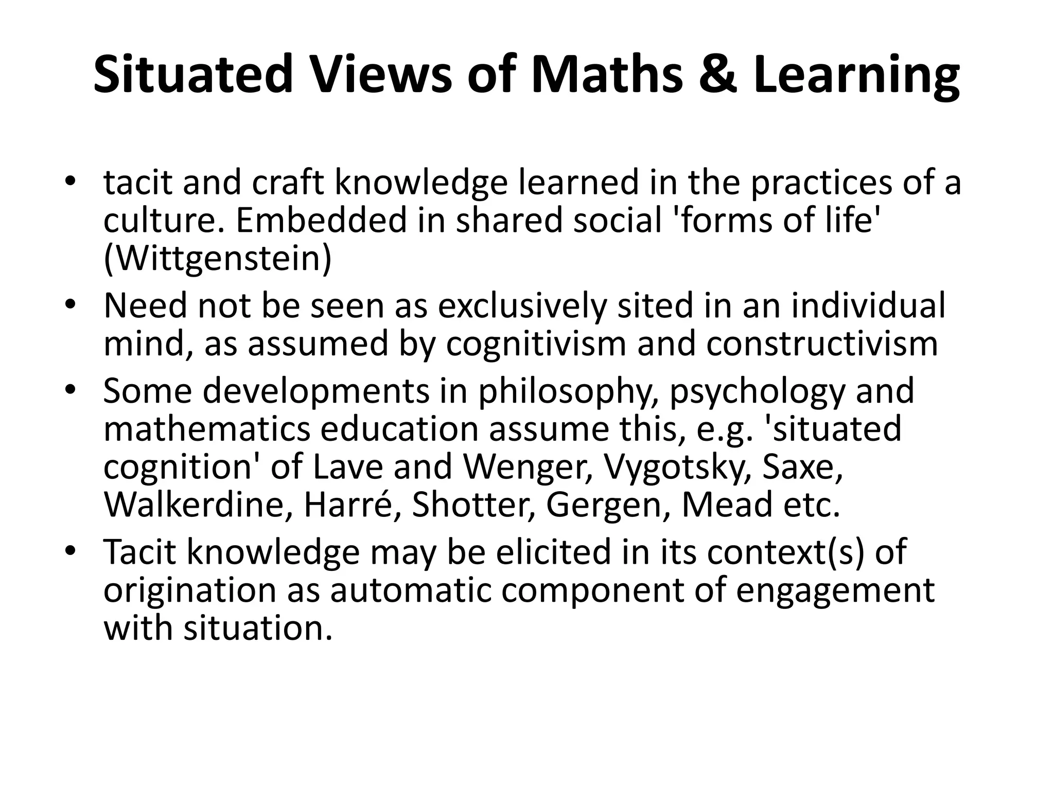 Situated Views of Maths & Learning
• tacit and craft knowledge learned in the practices of a
culture. Embedded in shared social 'forms of life'
(Wittgenstein)
• Need not be seen as exclusively sited in an individual
mind, as assumed by cognitivism and constructivism
• Some developments in philosophy, psychology and
mathematics education assume this, e.g. 'situated
cognition' of Lave and Wenger, Vygotsky, Saxe,
Walkerdine, Harré, Shotter, Gergen, Mead etc.
• Tacit knowledge may be elicited in its context(s) of
origination as automatic component of engagement
with situation.
 