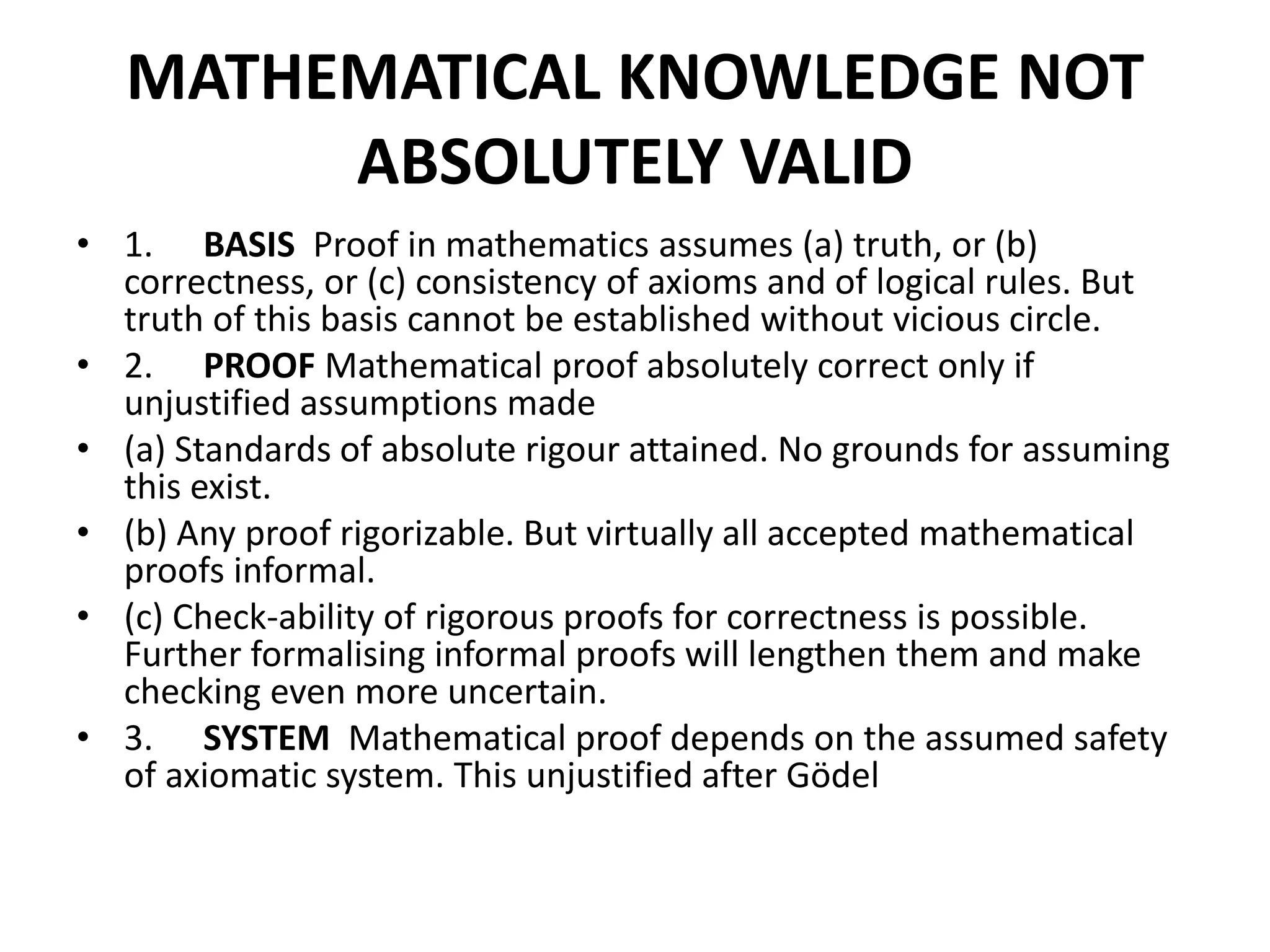 MATHEMATICAL KNOWLEDGE NOT
ABSOLUTELY VALID
• 1. BASIS Proof in mathematics assumes (a) truth, or (b)
correctness, or (c) consistency of axioms and of logical rules. But
truth of this basis cannot be established without vicious circle.
• 2. PROOF Mathematical proof absolutely correct only if
unjustified assumptions made
• (a) Standards of absolute rigour attained. No grounds for assuming
this exist.
• (b) Any proof rigorizable. But virtually all accepted mathematical
proofs informal.
• (c) Check-ability of rigorous proofs for correctness is possible.
Further formalising informal proofs will lengthen them and make
checking even more uncertain.
• 3. SYSTEM Mathematical proof depends on the assumed safety
of axiomatic system. This unjustified after Gödel
 