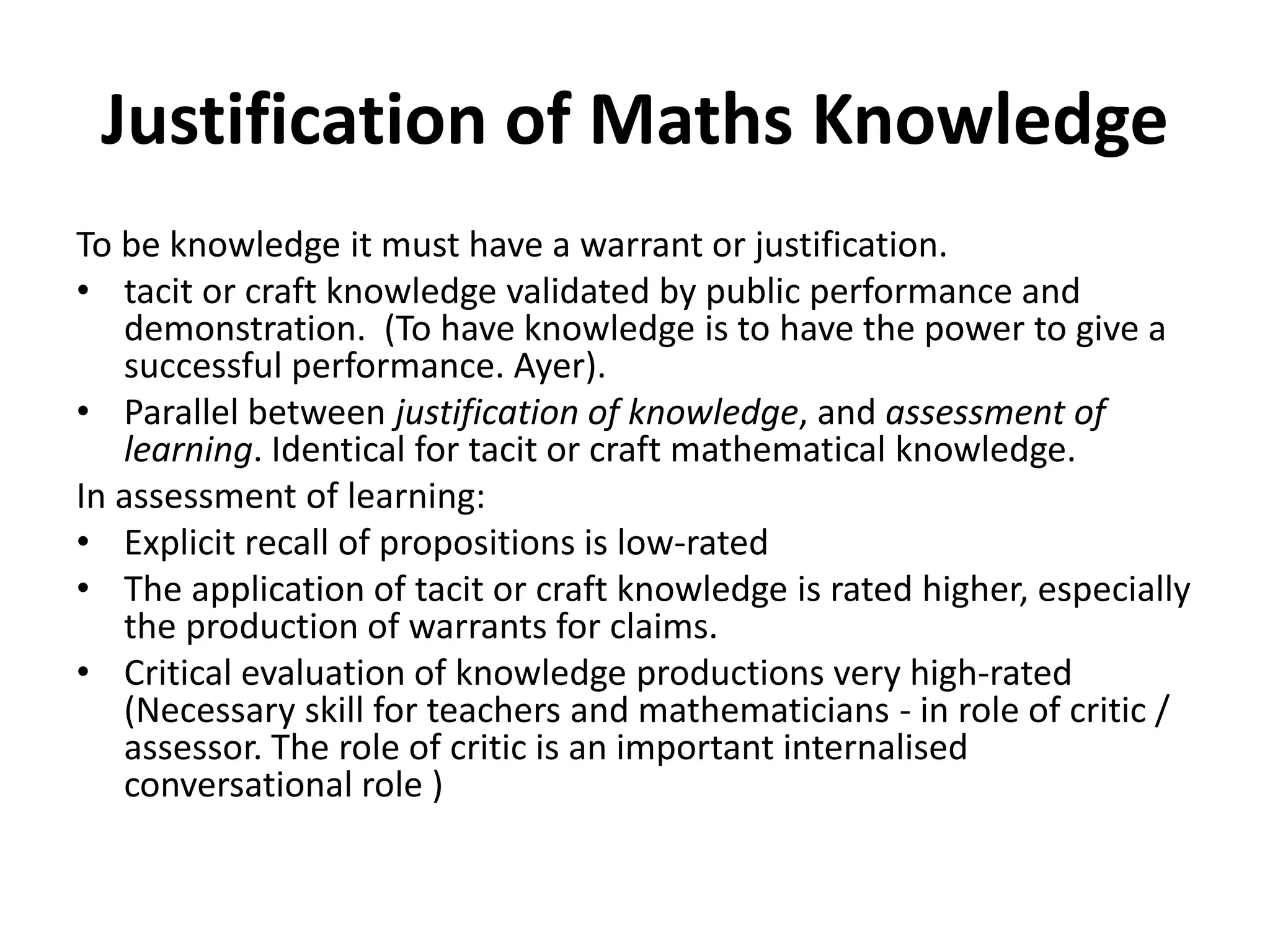Justification of Maths Knowledge
To be knowledge it must have a warrant or justification.
• tacit or craft knowledge validated by public performance and
demonstration. (To have knowledge is to have the power to give a
successful performance. Ayer).
• Parallel between justification of knowledge, and assessment of
learning. Identical for tacit or craft mathematical knowledge.
In assessment of learning:
• Explicit recall of propositions is low-rated
• The application of tacit or craft knowledge is rated higher, especially
the production of warrants for claims.
• Critical evaluation of knowledge productions very high-rated
(Necessary skill for teachers and mathematicians - in role of critic /
assessor. The role of critic is an important internalised
conversational role )
 