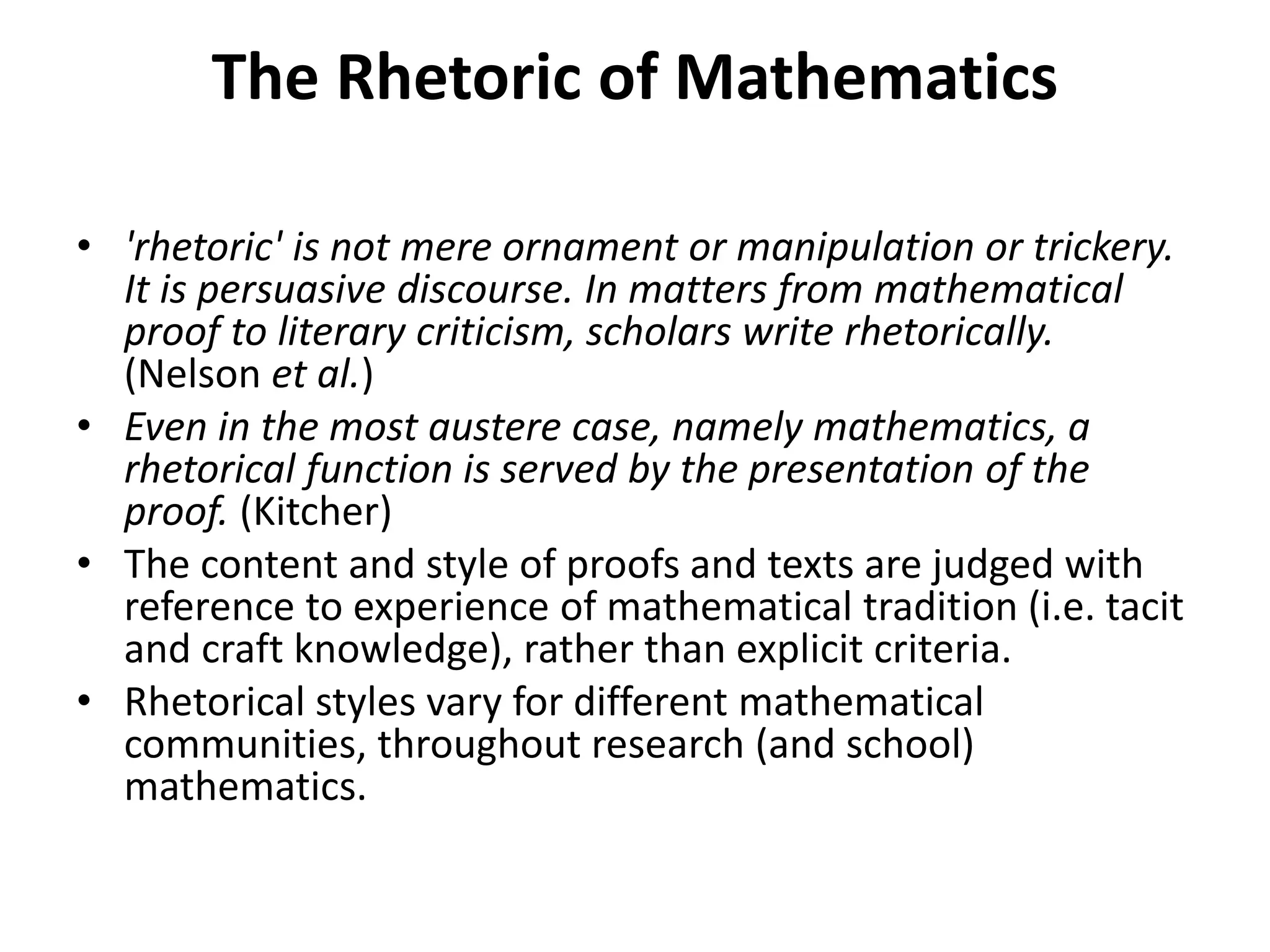 The Rhetoric of Mathematics
• 'rhetoric' is not mere ornament or manipulation or trickery.
It is persuasive discourse. In matters from mathematical
proof to literary criticism, scholars write rhetorically.
(Nelson et al.)
• Even in the most austere case, namely mathematics, a
rhetorical function is served by the presentation of the
proof. (Kitcher)
• The content and style of proofs and texts are judged with
reference to experience of mathematical tradition (i.e. tacit
and craft knowledge), rather than explicit criteria.
• Rhetorical styles vary for different mathematical
communities, throughout research (and school)
mathematics.
 