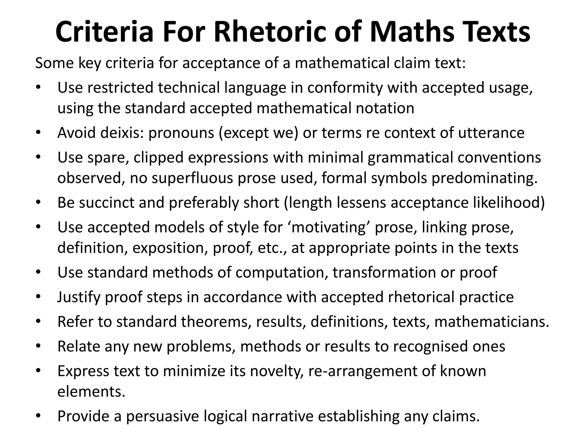 Criteria For Rhetoric of Maths Texts
Some key criteria for acceptance of a mathematical claim text:
• Use restricted technical language in conformity with accepted usage,
using the standard accepted mathematical notation
• Avoid deixis: pronouns (except we) or terms re context of utterance
• Use spare, clipped expressions with minimal grammatical conventions
observed, no superfluous prose used, formal symbols predominating.
• Be succinct and preferably short (length lessens acceptance likelihood)
• Use accepted models of style for ‘motivating’ prose, linking prose,
definition, exposition, proof, etc., at appropriate points in the texts
• Use standard methods of computation, transformation or proof
• Justify proof steps in accordance with accepted rhetorical practice
• Refer to standard theorems, results, definitions, texts, mathematicians.
• Relate any new problems, methods or results to recognised ones
• Express text to minimize its novelty, re-arrangement of known
elements.
• Provide a persuasive logical narrative establishing any claims.
 