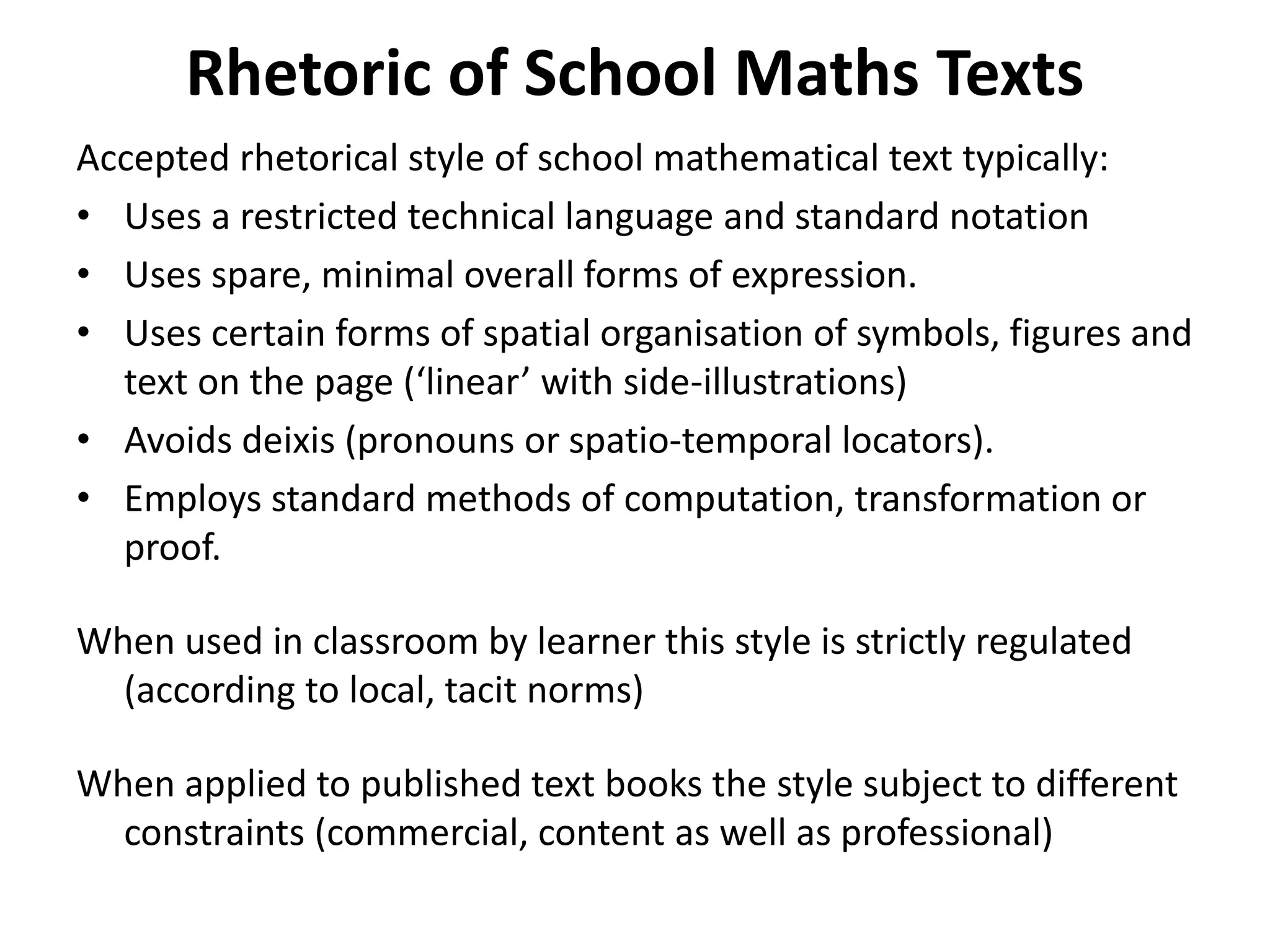 Rhetoric of School Maths Texts
Accepted rhetorical style of school mathematical text typically:
• Uses a restricted technical language and standard notation
• Uses spare, minimal overall forms of expression.
• Uses certain forms of spatial organisation of symbols, figures and
text on the page (‘linear’ with side-illustrations)
• Avoids deixis (pronouns or spatio-temporal locators).
• Employs standard methods of computation, transformation or
proof.
When used in classroom by learner this style is strictly regulated
(according to local, tacit norms)
When applied to published text books the style subject to different
constraints (commercial, content as well as professional)
 