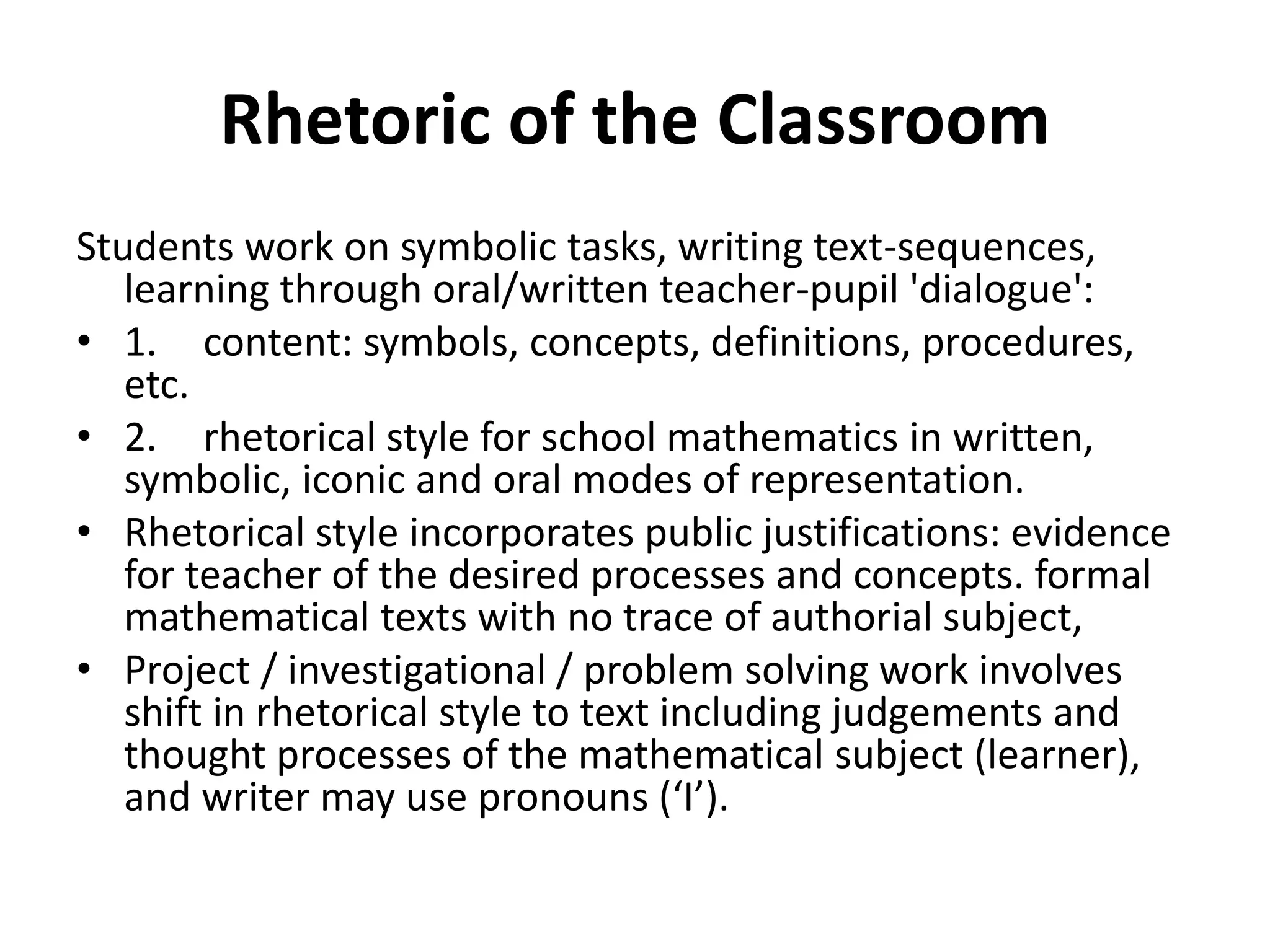 Rhetoric of the Classroom
Students work on symbolic tasks, writing text-sequences,
learning through oral/written teacher-pupil 'dialogue':
• 1. content: symbols, concepts, definitions, procedures,
etc.
• 2. rhetorical style for school mathematics in written,
symbolic, iconic and oral modes of representation.
• Rhetorical style incorporates public justifications: evidence
for teacher of the desired processes and concepts. formal
mathematical texts with no trace of authorial subject,
• Project / investigational / problem solving work involves
shift in rhetorical style to text including judgements and
thought processes of the mathematical subject (learner),
and writer may use pronouns (‘I’).
 