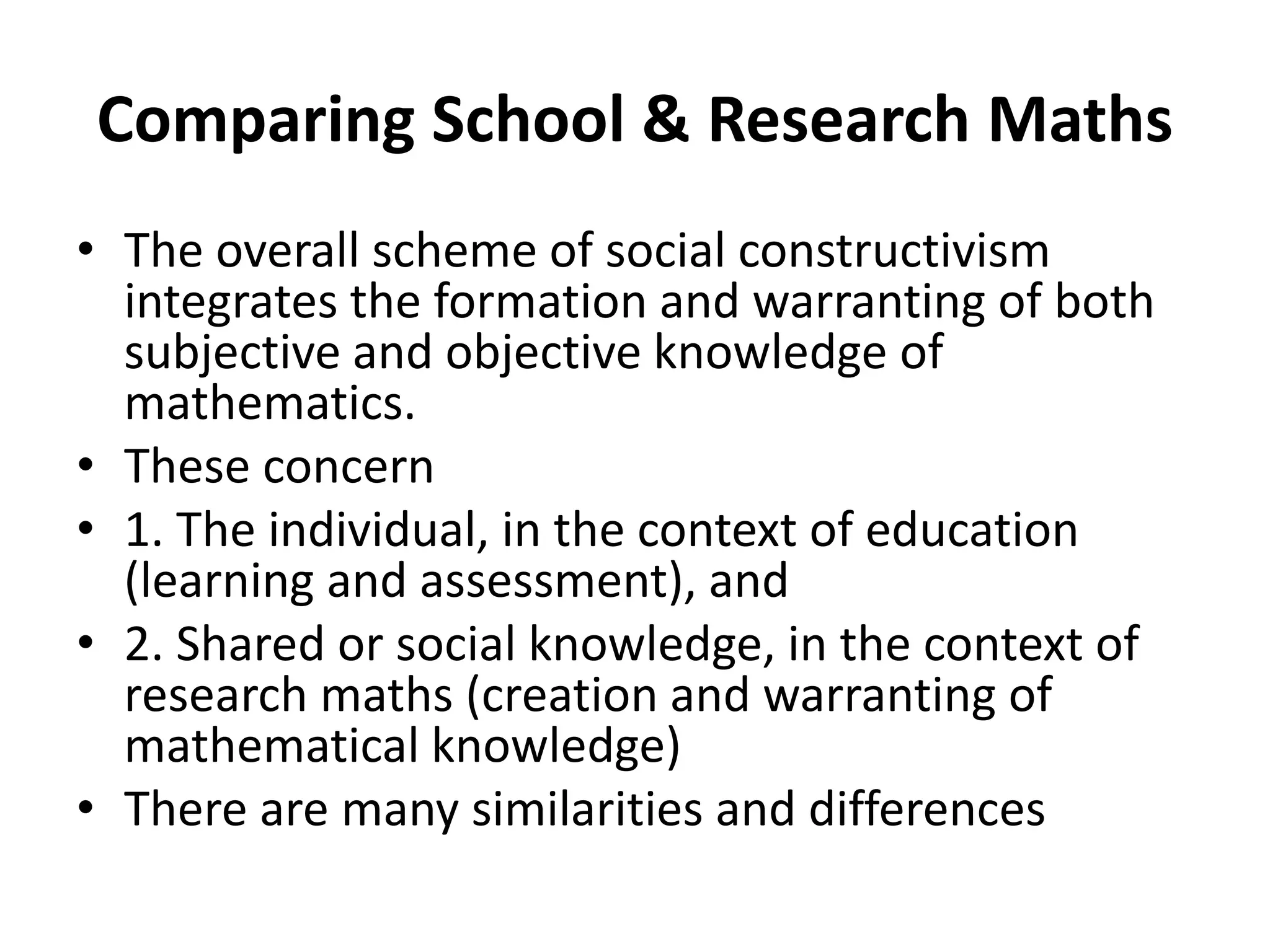 Comparing School & Research Maths
• The overall scheme of social constructivism
integrates the formation and warranting of both
subjective and objective knowledge of
mathematics.
• These concern
• 1. The individual, in the context of education
(learning and assessment), and
• 2. Shared or social knowledge, in the context of
research maths (creation and warranting of
mathematical knowledge)
• There are many similarities and differences
 