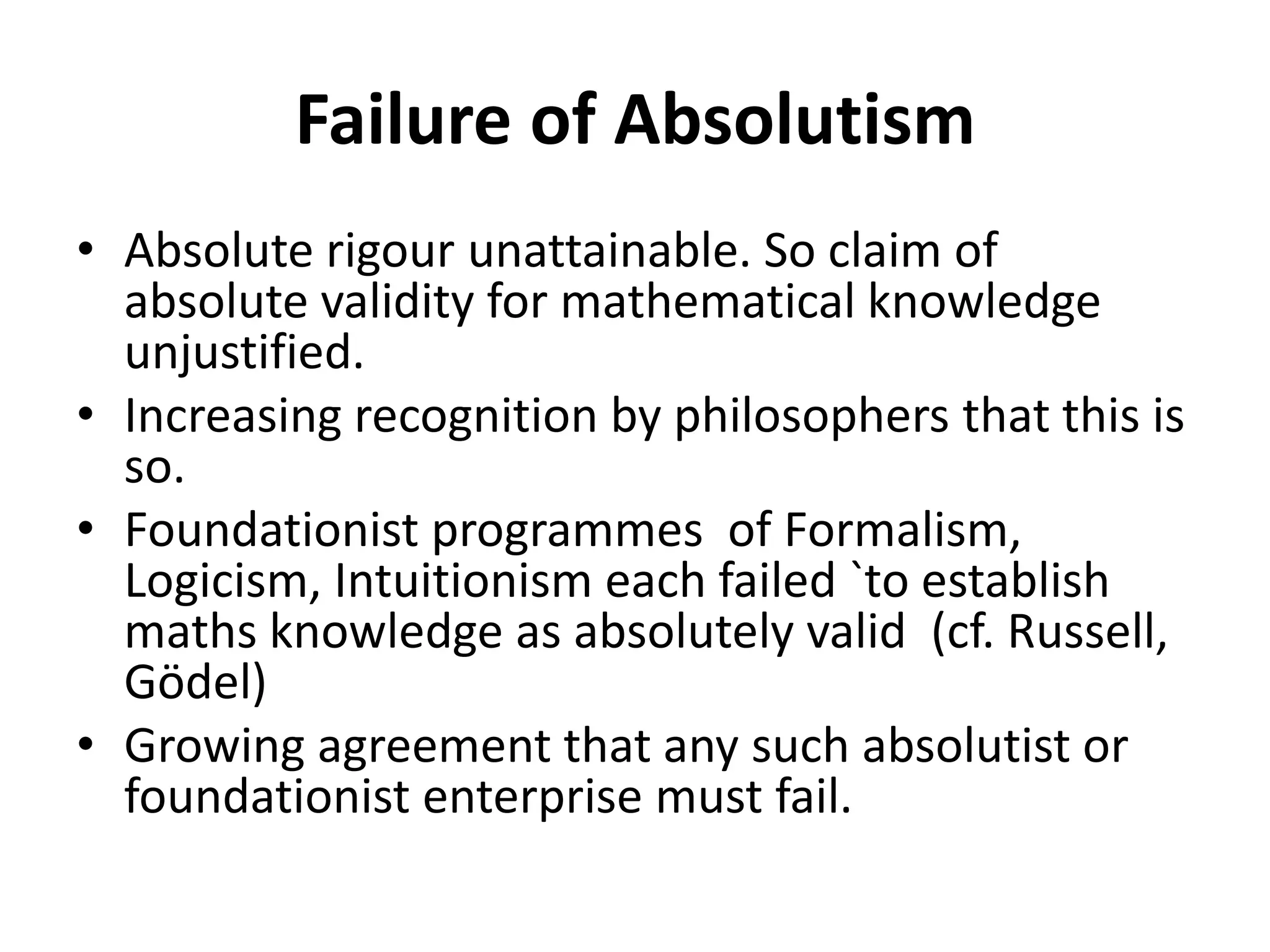 Failure of Absolutism
• Absolute rigour unattainable. So claim of
absolute validity for mathematical knowledge
unjustified.
• Increasing recognition by philosophers that this is
so.
• Foundationist programmes of Formalism,
Logicism, Intuitionism each failed `to establish
maths knowledge as absolutely valid (cf. Russell,
Gödel)
• Growing agreement that any such absolutist or
foundationist enterprise must fail.
 