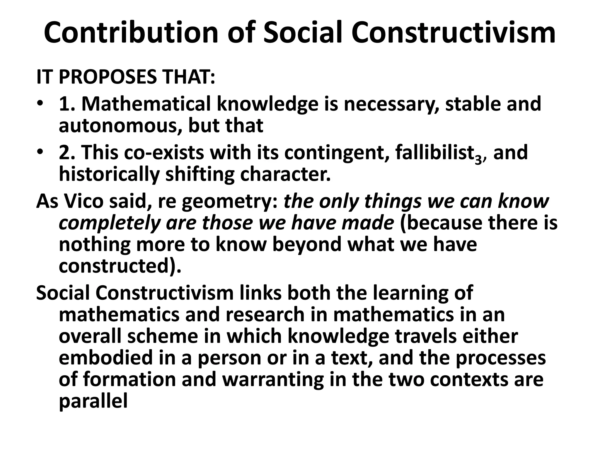 Contribution of Social Constructivism
IT PROPOSES THAT:
• 1. Mathematical knowledge is necessary, stable and
autonomous, but that
• 2. This co-exists with its contingent, fallibilist3, and
historically shifting character.
As Vico said, re geometry: the only things we can know
completely are those we have made (because there is
nothing more to know beyond what we have
constructed).
Social Constructivism links both the learning of
mathematics and research in mathematics in an
overall scheme in which knowledge travels either
embodied in a person or in a text, and the processes
of formation and warranting in the two contexts are
parallel
 
