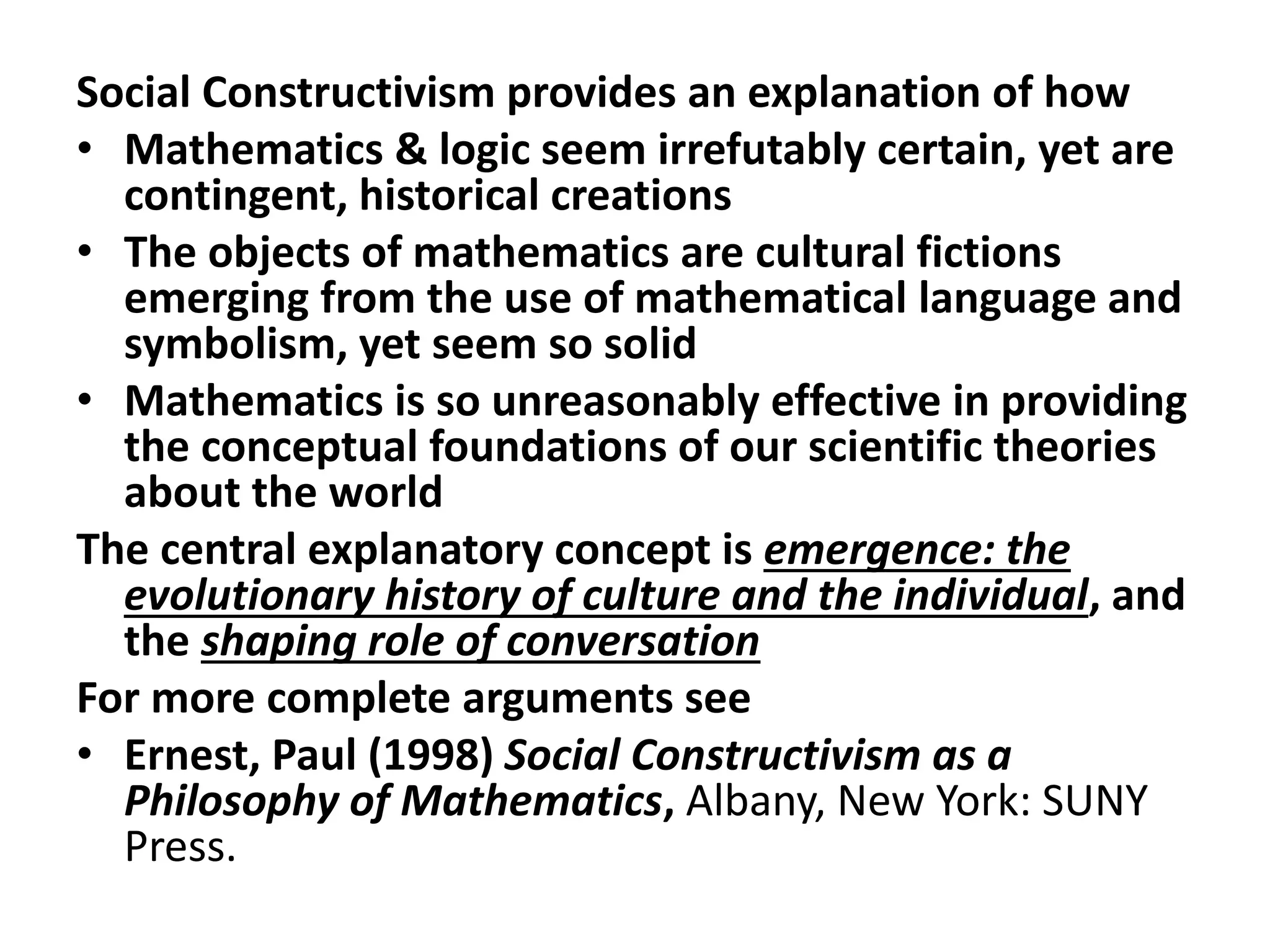 Social Constructivism provides an explanation of how
• Mathematics & logic seem irrefutably certain, yet are
contingent, historical creations
• The objects of mathematics are cultural fictions
emerging from the use of mathematical language and
symbolism, yet seem so solid
• Mathematics is so unreasonably effective in providing
the conceptual foundations of our scientific theories
about the world
The central explanatory concept is emergence: the
evolutionary history of culture and the individual, and
the shaping role of conversation
For more complete arguments see
• Ernest, Paul (1998) Social Constructivism as a
Philosophy of Mathematics, Albany, New York: SUNY
Press.
 
