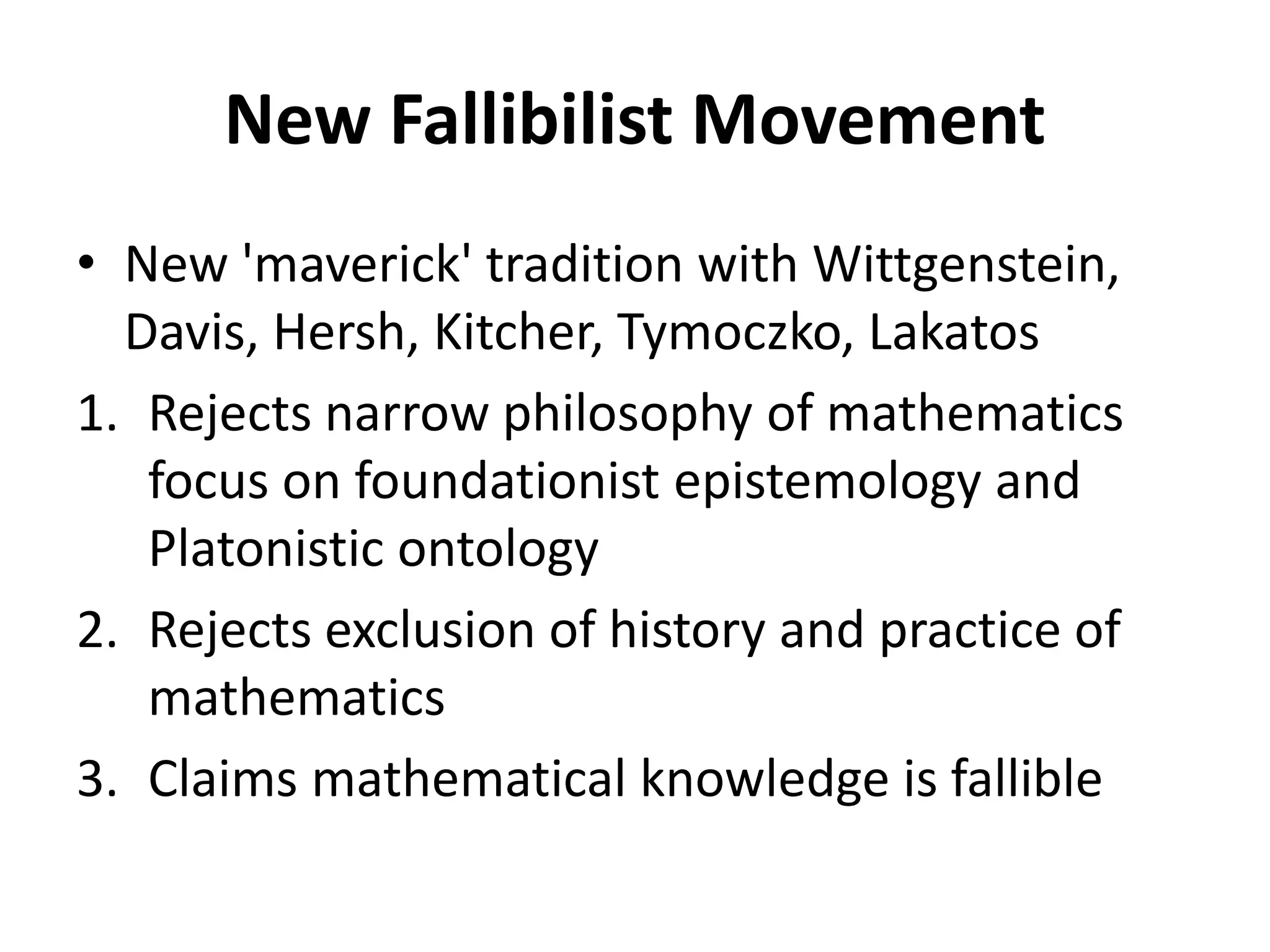 New Fallibilist Movement
• New 'maverick' tradition with Wittgenstein,
Davis, Hersh, Kitcher, Tymoczko, Lakatos
1. Rejects narrow philosophy of mathematics
focus on foundationist epistemology and
Platonistic ontology
2. Rejects exclusion of history and practice of
mathematics
3. Claims mathematical knowledge is fallible
 