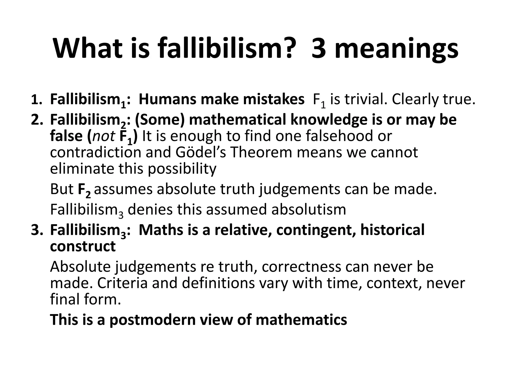 What is fallibilism? 3 meanings
1. Fallibilism1: Humans make mistakes F1 is trivial. Clearly true.
2. Fallibilism2: (Some) mathematical knowledge is or may be
false (not F1) It is enough to find one falsehood or
contradiction and Gödel’s Theorem means we cannot
eliminate this possibility
But F2 assumes absolute truth judgements can be made.
Fallibilism3 denies this assumed absolutism
3. Fallibilism3: Maths is a relative, contingent, historical
construct
Absolute judgements re truth, correctness can never be
made. Criteria and definitions vary with time, context, never
final form.
This is a postmodern view of mathematics
 