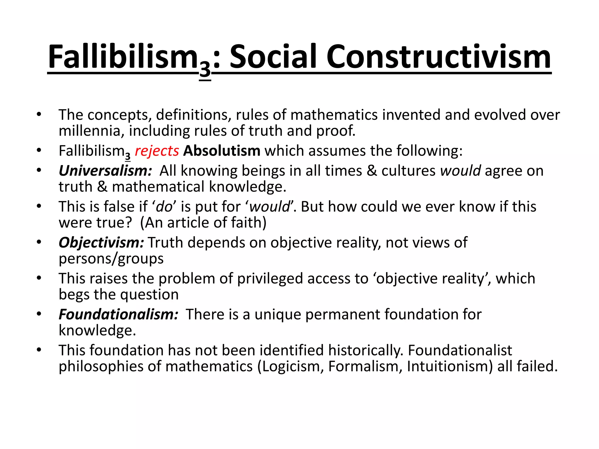 Fallibilism3: Social Constructivism
• The concepts, definitions, rules of mathematics invented and evolved over
millennia, including rules of truth and proof.
• Fallibilism3 rejects Absolutism which assumes the following:
• Universalism: All knowing beings in all times & cultures would agree on
truth & mathematical knowledge.
• This is false if ‘do’ is put for ‘would’. But how could we ever know if this
were true? (An article of faith)
• Objectivism: Truth depends on objective reality, not views of
persons/groups
• This raises the problem of privileged access to ‘objective reality’, which
begs the question
• Foundationalism: There is a unique permanent foundation for
knowledge.
• This foundation has not been identified historically. Foundationalist
philosophies of mathematics (Logicism, Formalism, Intuitionism) all failed.
 