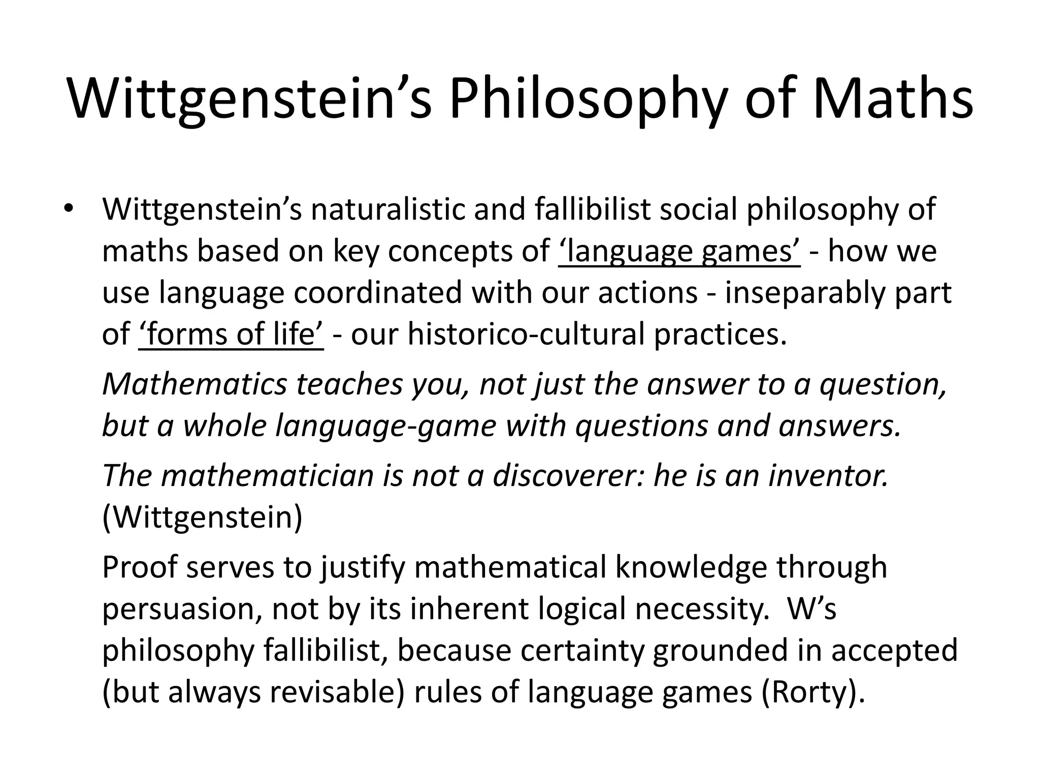 Wittgenstein’s Philosophy of Maths
• Wittgenstein’s naturalistic and fallibilist social philosophy of
maths based on key concepts of ‘language games’ - how we
use language coordinated with our actions - inseparably part
of ‘forms of life’ - our historico-cultural practices.
Mathematics teaches you, not just the answer to a question,
but a whole language-game with questions and answers.
The mathematician is not a discoverer: he is an inventor.
(Wittgenstein)
Proof serves to justify mathematical knowledge through
persuasion, not by its inherent logical necessity. W’s
philosophy fallibilist, because certainty grounded in accepted
(but always revisable) rules of language games (Rorty).
 
