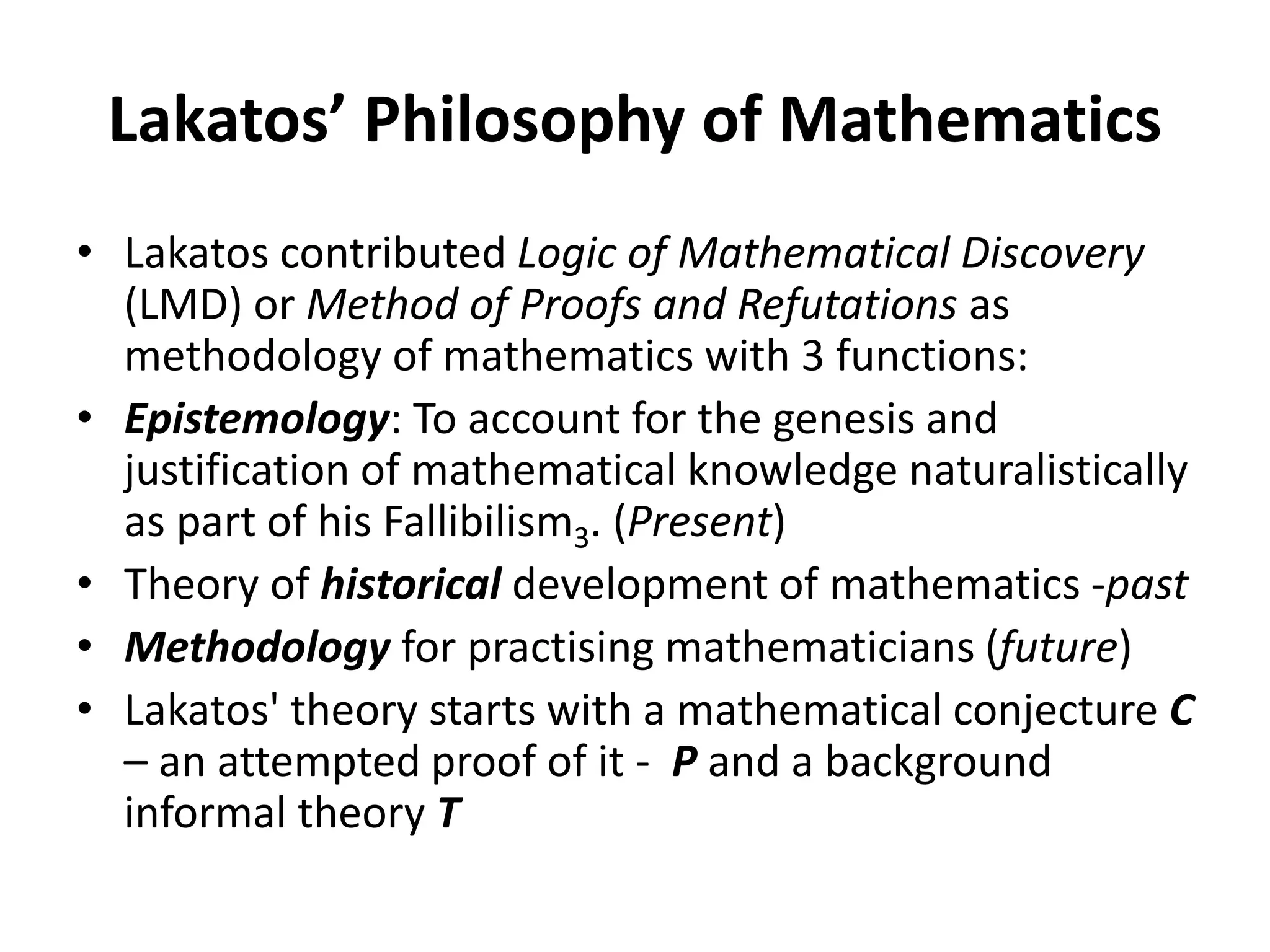 Lakatos’ Philosophy of Mathematics
• Lakatos contributed Logic of Mathematical Discovery
(LMD) or Method of Proofs and Refutations as
methodology of mathematics with 3 functions:
• Epistemology: To account for the genesis and
justification of mathematical knowledge naturalistically
as part of his Fallibilism3. (Present)
• Theory of historical development of mathematics -past
• Methodology for practising mathematicians (future)
• Lakatos' theory starts with a mathematical conjecture C
– an attempted proof of it - P and a background
informal theory T
 