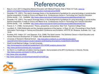 References
•      Basu A. et al. (2011) Integrating Medical Education with Medical Practice: Role of Web 2.0 Tools, www.igi-
       global.com/chapter/integrating-medical-education-medicalpractice/49268
•      Doolottle, P.E. (2001). The need to leverage theory in the development of guidelines for using technology in social studies
       teacher preparation: A reply to Crocco and Mason et al. Contemporary Issues in Technology and Teacher Education
       [Online serial] , 1 (4) . Available: http://www.citejournal.org/vol1/iss4/currentissues/socialstudies/article2.htm
•      Doolottle, P.E. (2001). The need to leverage theory in the development of guidelines for using technology in social studies
       teacher preparation: A reply to Crocco and Mason et al. Contemporary Issues in Technology and Teacher Education
       [Online serial] , 1 (4) . Available: http://www.citejournal.org/vol1/iss4/currentissues/socialstudies/article2.htm
•      Fosnot, C. T. (1996). Constructivism: Theory, perspective, and practice. New York: Teachers College Press.
•      Laurillard, D. (1994) Multimedia and the changing experience of the learner, In Ryan, M. (ed.) Proceedings of Asia Pacific
       Information Technology in Training and Education Conference and Exhibition: APITITE 94. Brisbane. Australia. Vol. 1. pp.
       19-24
•      Knolwes, M.S. Holton, E.F. and Swanson, R.A. (1998) The Adult Learner: The Definitive Classic in Adult Education and
       Human Resource Development. 5th Edition. MA. Butterwirth-Heinemann.
•      University of Warwick’s Medical School , http://education.icnetwork.co.uk/midlands-education-
       news/2012/03/15/birmingham-student-designs-world-leading-3d-anatomy-model-65233-30537638/
•      Weill Cornell Medical College, Cornell University ,
       http://ezramagazine.cornell.edu/update/April11/EU.WCMC.anatomy.donors.html
•      http://www.perdanauniversity.edu.my/pugsom/
•      Ice Storm is a healthcare simulation training program. Demonstrated at the MT3 Conference in Orlando, Florida.
       http://www.youtube.com/watch?v=KPJz_evaQwk
    • http://www.uthsc.edu/allied/
    • http://www.rgbstock.com/download/melodi2/mjYxU8O.jpg
 