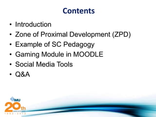 Contents
•   Introduction
•   Zone of Proximal Development (ZPD)
•   Example of SC Pedagogy
•   Gaming Module in MOODLE
•   Social Media Tools
•   Q&A
 