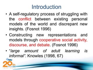 Introduction
• A self-regulatory process of struggling with
  the conflict between existing personal
  models of the world and discrepant new
  insights. (Fosnot 1996)
• Constructing new representations and
  models through cooperative social activity,
  discourse, and debate. (Fosnot 1996)
• “large amount of adult learning is
  informal”. Knowles (1998, 67)
 