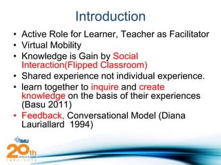 Introduction
• Active Role for Learner, Teacher as Facilitator
• Virtual Mobility
• Knowledge is Gain by Social
  Interaction(Flipped Classroom)
• Shared experience not individual experience.
• learn together to inquire and create
  knowledge on the basis of their experiences
  (Basu 2011)
• Feedback, Conversational Model (Diana
  Lauriallard 1994)
 