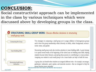 CONCLUSION:
Social constructivist approach can be implemented
in the class by various techniques which were
discussed above by developing groups in the class.
5/4/2016 11
PRESENTATION BY MISS MOMINA MUSSARAT
ALI
 