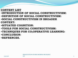 CONTENT LIST
•INTRODUCTION OF SOCIAL CONSTRUCTIVISM:
•DEFINITION OF SOCIAL CONSTRUCTIVISM:
•SOCIAL CONSTRUCTIVISM IN BROADER
CONTEXT:
•SITUATED COGNITION:
•TOOLS FOR SOCIAL CONSTRUCTIVISM:
•TECHNIQUES FOR CO;OPERATIVE LEARNING:
•CONCLUSION:
•REFRENCES.
5/4/2016 2
PRESENTATION BY MISS MOMINA MUSSARAT
ALI
 