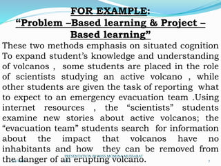 FOR EXAMPLE:
“Problem –Based learning & Project –
Based learning”
These two methods emphasis on situated cognition
To expand student’s knowledge and understanding
of volcanos , some students are placed in the role
of scientists studying an active volcano , while
other students are given the task of reporting what
to expect to an emergency evacuation team .Using
internet resources , the “scientists” students
examine new stories about active volcanos; the
“evacuation team” students search for information
about the impact that volcanos have no
inhabitants and how they can be removed from
the danger of an erupting volcano.5/4/2016 7
PRESENTATION BY MISS MOMINA MUSSARAT
ALI
 