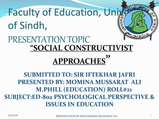 Faculty of Education, University
of Sindh,
PRESENTATION TOPIC
“SOCIAL CONSTRUCTIVIST
APPROACHES”
SUBMITTED TO: SIR IFTEKHAR JAFRI
PRESENTED BY: MOMINA MUSSARAT ALI
M.PHILL (EDUCATION) ROLL#21
SUBJECT:ED-802 PSYCHOLOGICAL PERSPECTIVE &
ISSUES IN EDUCATION
5/4/2016 1PRESENTATION BY MISS MOMINA MUSSARAT ALI
 
