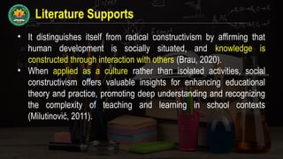 Literature Supports
• It distinguishes itself from radical constructivism by affirming that
human development is socially situated, and knowledge is
constructed through interaction with others (Brau, 2020).
• When applied as a culture rather than isolated activities, social
constructivism offers valuable insights for enhancing educational
theory and practice, promoting deep understanding and recognizing
the complexity of teaching and learning in school contexts
(Milutinović, 2011).
 