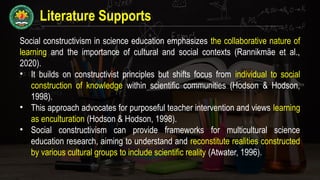 Literature Supports
Social constructivism in science education emphasizes the collaborative nature of
learning and the importance of cultural and social contexts (Rannikmäe et al.,
2020).
• It builds on constructivist principles but shifts focus from individual to social
construction of knowledge within scientific communities (Hodson & Hodson,
1998).
• This approach advocates for purposeful teacher intervention and views learning
as enculturation (Hodson & Hodson, 1998).
• Social constructivism can provide frameworks for multicultural science
education research, aiming to understand and reconstitute realities constructed
by various cultural groups to include scientific reality (Atwater, 1996).
 
