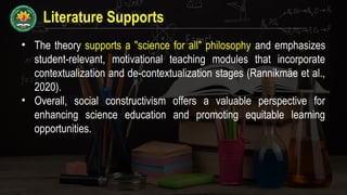 Literature Supports
• The theory supports a "science for all" philosophy and emphasizes
student-relevant, motivational teaching modules that incorporate
contextualization and de-contextualization stages (Rannikmäe et al.,
2020).
• Overall, social constructivism offers a valuable perspective for
enhancing science education and promoting equitable learning
opportunities.
 