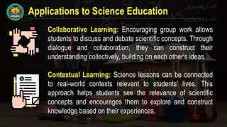 Applications to Science Education
Collaborative Learning: Encouraging group work allows
students to discuss and debate scientific concepts. Through
dialogue and collaboration, they can construct their
understanding collectively, building on each other's ideas.
Contextual Learning: Science lessons can be connected
to real-world contexts relevant to students' lives. This
approach helps students see the relevance of scientific
concepts and encourages them to explore and construct
knowledge based on their experiences.
 