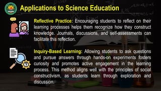 Applications to Science Education
Reflective Practice: Encouraging students to reflect on their
learning processes helps them recognize how they construct
knowledge. Journals, discussions, and self-assessments can
facilitate this reflection.
Inquiry-Based Learning: Allowing students to ask questions
and pursue answers through hands-on experiments fosters
curiosity and promotes active engagement in the learning
process. This method aligns well with the principles of social
constructivism, as students learn through exploration and
discussion.
 