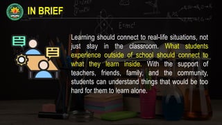 IN BRIEF
Learning should connect to real-life situations, not
just stay in the classroom. What students
experience outside of school should connect to
what they learn inside. With the support of
teachers, friends, family, and the community,
students can understand things that would be too
hard for them to learn alone.
 