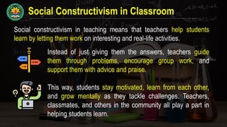 Social Constructivism in Classroom
Social constructivism in teaching means that teachers help students
learn by letting them work on interesting and real-life activities.
Instead of just giving them the answers, teachers guide
them through problems, encourage group work, and
support them with advice and praise.
This way, students stay motivated, learn from each other,
and grow mentally as they tackle challenges. Teachers,
classmates, and others in the community all play a part in
helping students learn.
 