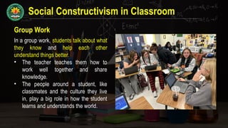 Social Constructivism in Classroom
Group Work
In a group work, students talk about what
they know and help each other
understand things better.
• The teacher teaches them how to
work well together and share
knowledge.
• The people around a student, like
classmates and the culture they live
in, play a big role in how the student
learns and understands the world.
 