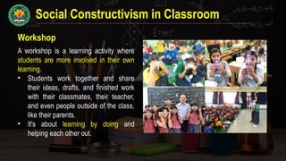 Social Constructivism in Classroom
Workshop
A workshop is a learning activity where
students are more involved in their own
learning.
• Students work together and share
their ideas, drafts, and finished work
with their classmates, their teacher,
and even people outside of the class,
like their parents.
• It's about learning by doing and
helping each other out.
 