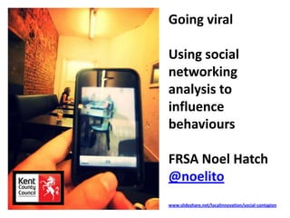 Going viral
Using social
networking
analysis to
influence
behaviours
FRSA Noel Hatch
@noelito
www.slideshare.net/localinnovation/social-contagion
 