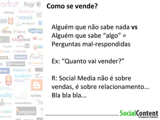 Como se vende? Alguém que não sabe nada  vs  Alguém que sabe “algo” = Perguntas mal-respondidas Ex: “Quanto vai vender?” R: Social Media não é sobre vendas, é sobre relacionamento... Bla bla bla... 
